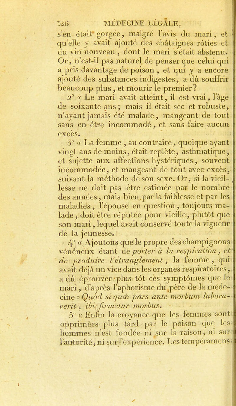 s'en étailr gorgée, malgré l'avis du mari, et qu'elle y avait ajouté des châtaignes rôties et du vin nouveau , dont le mari s'était abstenu. Or, n'est-il pas naturel de penser (jue celui qui a pris davantage de poison, et qui j a encore ajouté des substances indigestes, a dû souffrir beaucoup plus, et mourir le premier? 2° (( Le mari avait atteint, il est vrai, l'âge de soixante ans; mais il était sec et robuste, n'ayant jamais été malade, mangeant de tout sans en être incommodé, et sans faire aucun excès, 5 (( La femme , au contraire, quoique ayant vingt ans de moins, était replète, asthmatique, et sujette aux affections hystériques, souvent incommodée, et mangeant de tout avec excès, suivant la méthode de son sexe. Or, si la vieil- lesse ne doit pas être estimée par le nombre des années, mais bien, par la faiblesse et par les maladies , l'épouse en question , toujours ma- lade , doit être réputée pour vieille, plutôt que' son mari, lequel avait conservé toute la vigueur ■ de la jeunesse. 4° « Ajoutons que le propre des champignons; vénéneux étant de porter à la respiration j et de produire l'étranglement, la femme, qui avait déjà un vice dans les organes respiratoires,, a dû éprouver plus tôt ces symptômes que le' mari, d'après l'aphorisme du .père de la méde- cine : Qubd sicjuœ pars ante morbuin lahora- verit, ihiifirnietiir morbus. 5 « Enfin la croyance que les femmes sont opprimées plus tard par le poison que los hommes n'est fondée ni,sur la raison, ni sur l'autorité, ni surrexpéricnce. Les tempéramciis