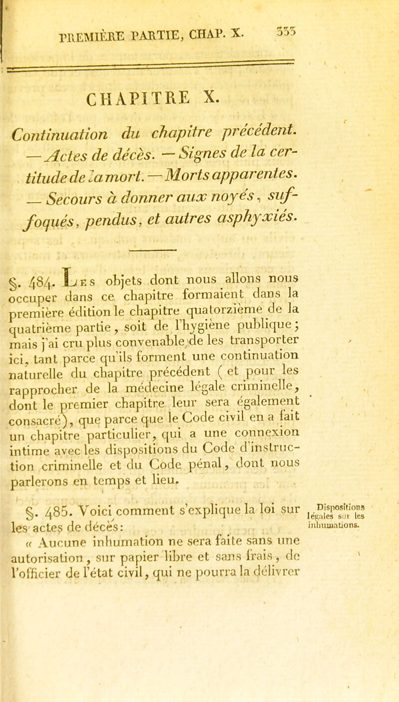 355 CHAPITRE X. Continuation du chapitre précédent. — Actes de décès. — Signes de la cer- titude de la mort. — Morts apparentes. — Secours à donner aux noyés, suf- foqués, pendus, et autres asphyxiés. %. 484. Les objets dont nous allons nous occuper dans ce chapitre formaient dans la première édition le chapitre quatorzième de la quatrième partie, soit de l'hygiène publique ; mais j ai cru plus convenable;de les transporter ici, tant parce qu'ils forment une continuation naturelle du chapitre précédent ( et pour les rapprocher de la médecine légale criminelle, dont le premier chapitre leur sera également consacré), que parce que le Code civil en a fait un chapitre particuher, qui a une connexion intime avec les dispositions du Code d'instruc- tion criminelle et du Code pénal, dont nous parlerons en temps et lieu. } §. 485. Voici comment s exphque la loi sur , les'actes de décès: .^j.-:>q:. miuuaatior (( Aucune inhumation ne sera faite sans une autorisation , sur papier libre et sans frais, do l'officier de l'état civil, qui ne pourra la délivrer 1