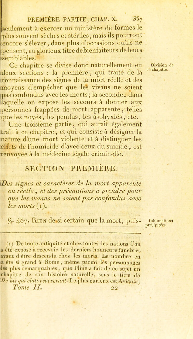 seulement à exercer un ministère de formes le plus souvent sèches et stériles,mais ils pourront encore s'élever, dans plus d'occasions qu'ils ne ^pensent, au glorieux titre debienfaiteurs de leurs •semblables. Ce chapitre se divise donc naturellemeiit en Division dp. deux sections : la première, qui traite de la '^'P'*^^ connaissance des signes de la mort réelle et des moyens d'empêcher que le*s vivans ne soient pas confondus avec les morts; la seconde, dans laquelle on expose les secours à donner aux [personnes frappées de mort apparente, telles iique les noyés, les pendus, les asphyxiés , etc. r- Une troisième partie, qui aurait également (trait à ce chapitre , et qui consiste à désigner la nature d'une mort violente et à distinguer les effets de l'homicide d'avec ceux du suicide, est renvoyée à la médecine légale criminelle. SECTION première:. IDes signes et caractères de la mort apparente ou réelle , et des précautions à prendre pour que les vivans ne soient pas confondus avec les morts (i). §. 487. Rien de.si certain que la mort, puis- luimmatiou» ' préi.ipitéps. fi) De toule antiquité et chez toutes les nations l'on, la été exposé à recevoir les derniers honneurs funèbres ayaut d'être descendu chez les morts. Le nombre en a été si grand à Rome, même parmi lès personnages les plus remarquaJîies , que Pline a fait île ce sujet un chapitre de son histoire naturelle, sous le iii?-e de De his qui elati revixerunt. Le plus curieux est Aviqula, Tome H, 22