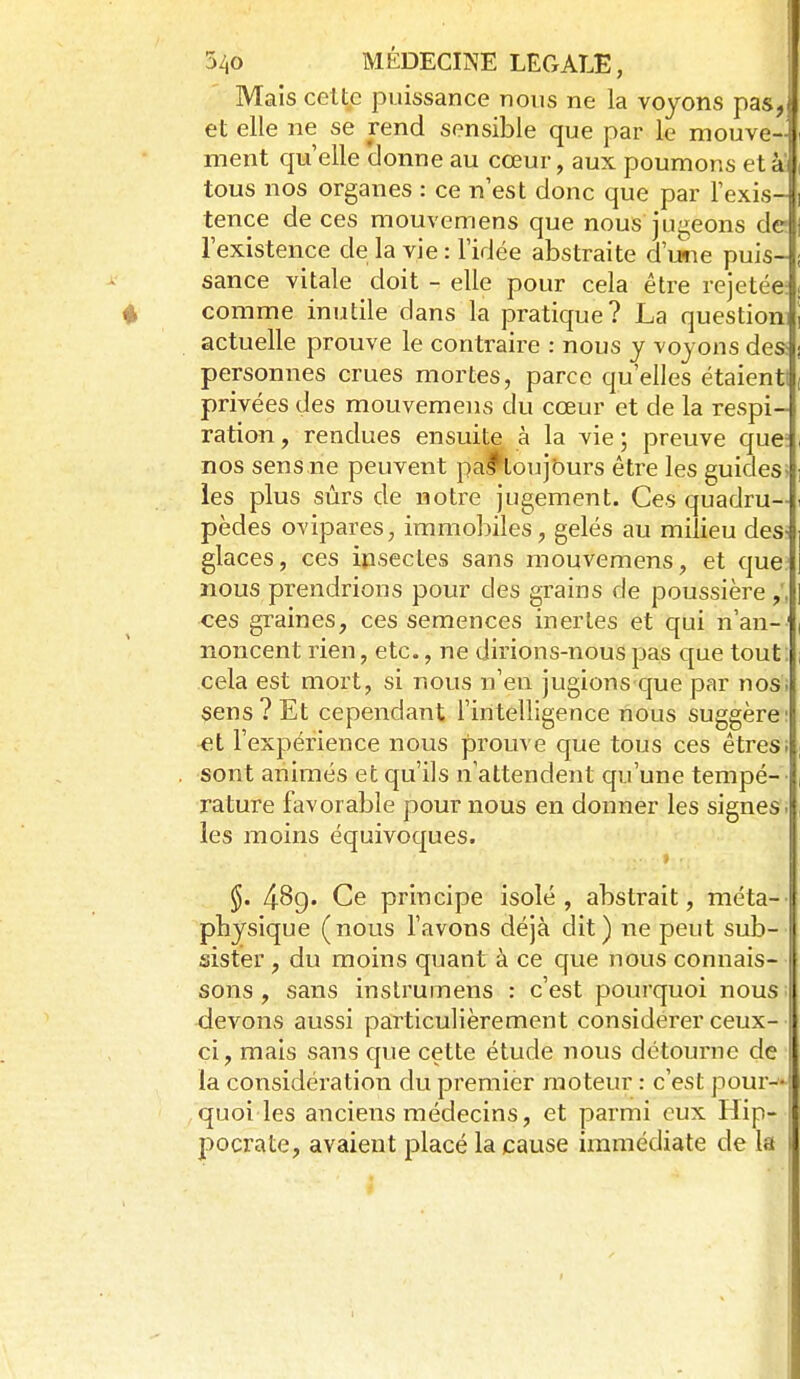 Mais cettp puissance nous ne la voyons pas, et elle ne se rend sensible que par le mouve-l ment qu elle 'donne au cœur, aux poumons età'lî tous nos organes : ce n'est donc que par rexis-|i tence de ces mouvemens que nous jugeons défi l'existence de la vie : l'idée abstraite d'une puis-J; sance vitale doit - elle pour cela être rejetée ; 4 comme inutile dans la pratique? La question] actuelle prouve le contraire : nous y voyons des: personnes crues mortes, parce qu'elles étaient! privées des mouvemens du cœur et de la respi- ration , rendues ensuite à la vie ; preuve que: nos sens ne peuvent pa^oujburs être les guides^ les plus sûrs de notre jugement. Ces quadru- pèdes ovipares, immobiles, gelés au milieu des? glaces, ces ipsectes sans mouvemens, et que? nous prendrions pour des grains de poussière ces graines, ces semences inertes et qui n'an- noncent rien, etc., ne dirions-nous pas que tout: cela est mort, si nous n'en jugions que par nos. sens? Et cependant l'intelligence nous suggère et l'expérience nous prouve que tous ces êtresi . sont animés et qu'ils n'attendent qu'une tempé- rature favorable pour nous en donner les signes- les moins équivoques. 489. Ce principe isolé, abstrait, méta-' physique ( nous l'avons déjà dit ) ne peut sub- sister , du moins quant à ce que nous connais- sons , sans instrumens : c'est pourquoi nous devons aussi particulièrement considérer ceux- ci, mais sans que cette étude nous détourne de la considération du premier moteur : c'est pour—! quoi les anciens médecins, et parmi eux Hip- pocrate, avaient placé la cause immédiate de la 1