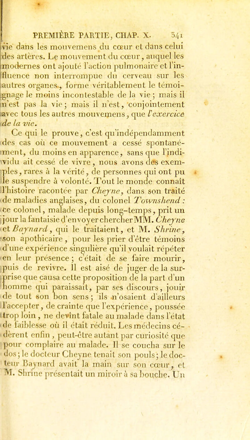 vie dans les moiivemens du cœur et dans celui ^es artères. Le mouvement du cœur, auquel les modernes ont ajouté Faction pulmonaire et l'in- fluence non interrompue du cerveau sur les autres organes., forme véritablement le témoi- gnage le moins incontestable de la vie; mais il n'est pas la vie ; mais il n'est, conjointement avec tous les autres mouvemens, c|ue Vexercicô de la vie. Ce qui le prouve, c'est qu'indépendamment ides cas où ce mouvement a cessé spontané- iment, du moins en apparence, sans que l'indi- widu ait cessé de vivre , nous avons des exem- iples, rares à la vérité, de personnes qui ont pu > Ile suspendre à volonté. Tout le monde connaît iriiistoire racontée par Cliejne^ dans son traité (de maladies anglaises, du colonel Townshend : • ce colonel, malade depuis long-temps, prit un ijour la fantaisie d'envoyer chercher MM. Chejne <ei Bajnard, qui le traitaient, et M. Shrine, .'5on apothicaire , pour les prier d'être témoins I d'une expérience singulière qu'il voulait répéter ?en leur présence; c'était de se faire mourir, jpuis de revivre. 11 est aisé de juger de la sur- iprise que causa cette proposition de la part d'un *homme qui paraissait, par ses discours, jouir 'de tout son Don sens; ils -n'osaient d'ailleurs ll'accepter, de crainte que l'expérience, poussée Itrop loin , ne devînt fatale au malade dans l'état 'de faiblesse où il était réduit. Les médecins cé- ■ idèrent enfin , peut-être autant par curiosité c|ue ipour complaire au malade. Il se coucha sur le ' dos ; le docteur Cheyne tenait son pouls; le doc- teur Baynard avait la main sur son cœur, et M. Shrine présentait un miroir à sa bouche. Un