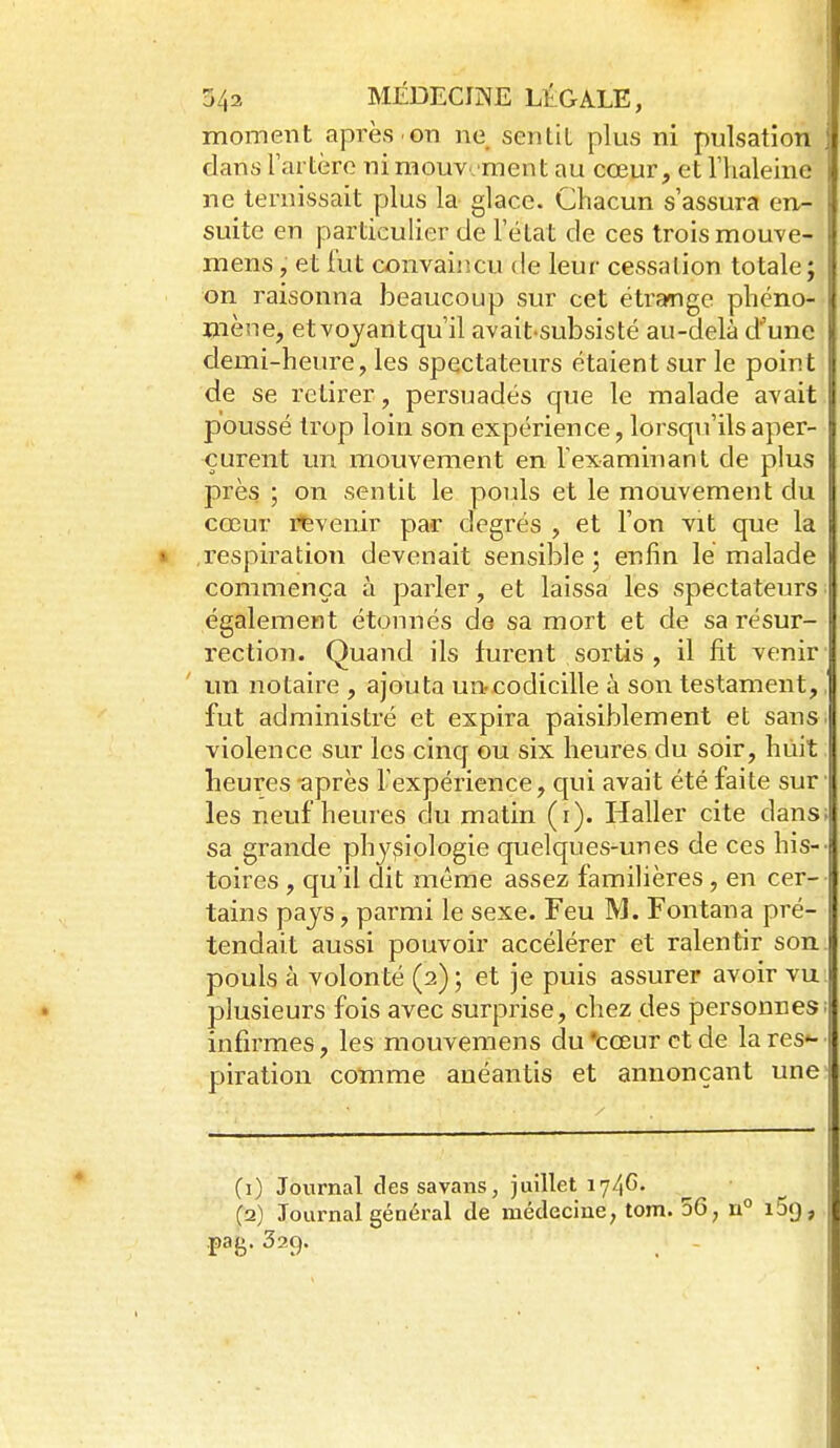 moment après on ne sentit plus ni pulsation dans rartère ni mouvement au cœur, et l'haleine ne ternissait plus la glace. Chacun s'assura en- suite en particulier de l'état de ces trois mouve- mens, et fut convaincu de leur cessalion totale; on raisonna beaucoup sur cet étrange phéno- mène, et voyant qu'il avait-subsisté au-delà d'une demi-heure, les spectateurs étaient sur le point de se retirer, persuadés que le malade avait poussé trop loin son expérience, lorsqu'ils aper- çurent un mouvement en l'examinant de plus près ; on sentit le pouls et le mouvement du cœur ifevenir par degrés , et l'on vit que la respiration devenait sensible; enfin lé malade commença à parler, et laissa les spectateurs également étonnés de sa mort et de sa résur- rection. Quand ils furent sortis , il fit venir un notaire , ajouta un-codicille à son testament, fut administré et expira paisiblement et sans violence sur les cinq ou six heures du soir, huit heures après l'expérience, C[ui avait été faite sur les neuf heures du matin (i). Haller cite dans sa grande physiologie quelques-unes de ces his- toires , qu'il dit même assez familières, en cer- tains pays, parmi le sexe. Feu M. Fontana pré- tendait aussi pouvoir accélérer et ralentir son pouls à volonté (2) ; et je puis assurer avoir vu plusieurs fois avec surprise, chez des personnes; infirmes, les mouvemens du 'cœur et de la res- piration comme anéantis et annonçant une (1) Jovirnal des savans, juillet 174G. (2) Journal général de médecine, tom. 50, n° iSg, .pag. 329. -
