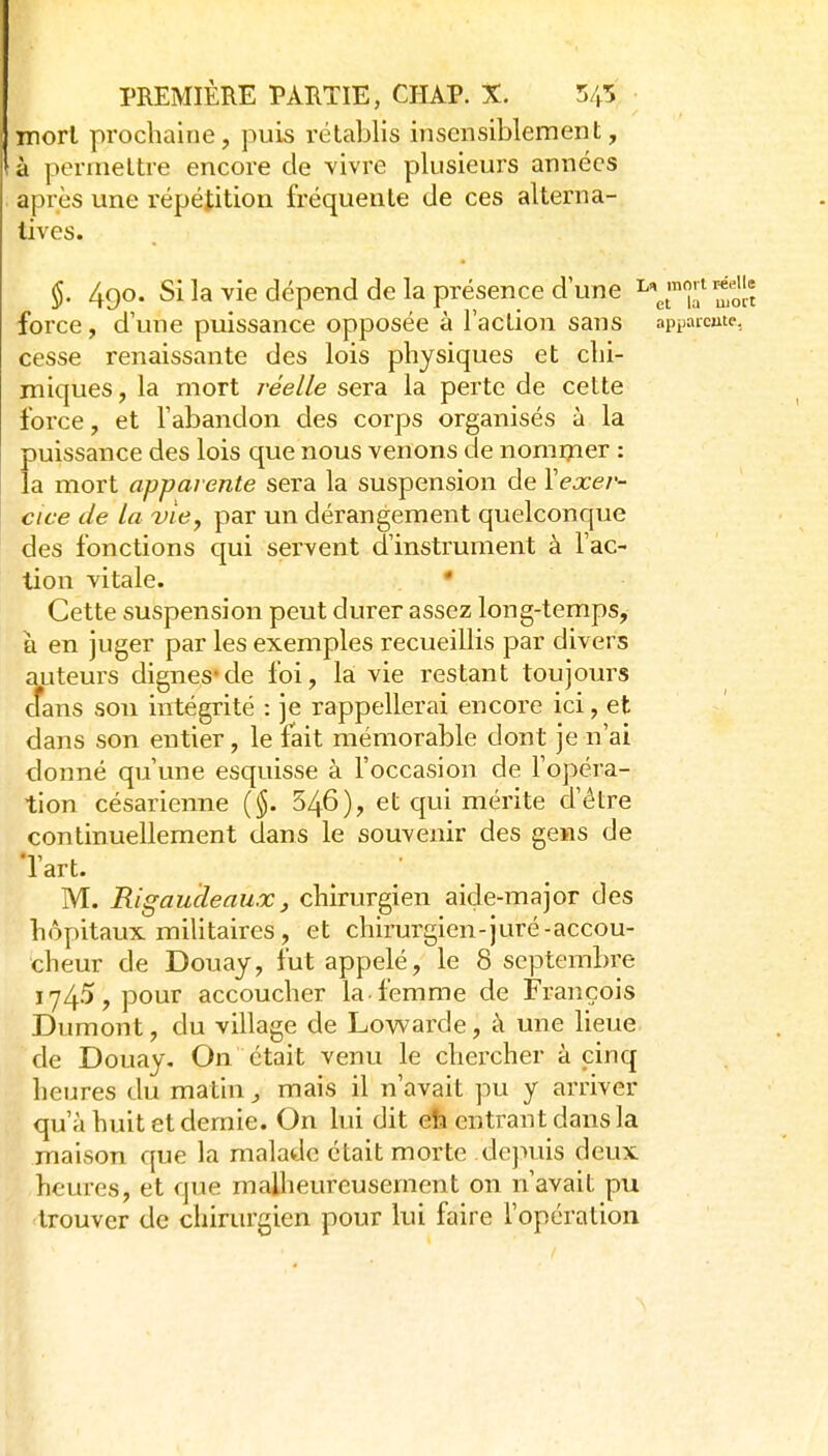mort prochaine, puis rétablis insensiblement, à permettre encore de vivre plusieurs années après une répétition fréquente de ces alterna- tives. §. 490. Si la vie dépend de la présence d une i'^^^']';'S force, d'une puissance opposée à l'action sans appaicme, cesse renaissante des lois physiques et chi- miques , la mort réelle sera la perte de cette force, et l'abandon des corps organisés à la puissance des lois que nous venons de nomi?:ier : la mort apparente sera la suspension de Yexer- cice de la vie y par un dérangement quelconque des fonctions qui servent d'instrument à l'ac- tion vitale. • Cette suspension peut durer assez long-temps, à en juger par les exemples recueillis par divers auteurs dignes*de foi, la vie restant toujours cfans sou intégrité : je rappellerai encore ici, et dans son entier, le fait mémorable dont je n'ai donné qu'une esquisse à l'occasion de l'opéra- tion césarienne ($. 546), et qui mérite d'être continuellement dans le souvenir des gens de l'art. M. Rigaucleaux, chirurgien aide-major des hôpitaux militaires, et chirurgien-juré-accou- cheur de Douay, fut appelé, le 8 septembre 1745, pour accoucher la-femme de François Dumont, du village de Lowarde, à une lieue de Douay, On était venu le chercher à cinq heures du matin, mais il n'avait jui y arriver qu'à huit et demie. On lui dit eh entrant dans la maison que la malade était morte dejuiis deux heures, et que malheureusement on n'avait pu trouver de chirurgien pour lui faire l'opération