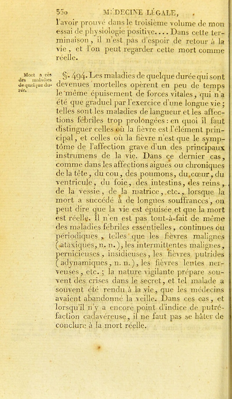 5jo ]VI;-DECIîVE llgale, l'avoir prouvé dans le troisième volume de mon essai de pljysiolog,ie positive Dans cette ter- minaison , il n'est pas d'espoir de retour à la vie, et l'on peut regarder cette mort comme réelle. ùef°\Lhùhel maladies de quelque durée qui sont jequei.iuedu- devcnucs 'mortelles opèrent en peu de temps le'même épuisement de forces vitales, qui n'a été que graduel par l'exercice d'une longue vie ; telles sont les maladies de langueur et les affec- tions fébriles trop prolongées : en quoi il faut distinguer celles oh la fièvre est l'élément prin- cipal, et celles où la fièvre n'est que le symp- tôme de l'affection grave d'un des principaux instrumens de la vie. Dans ce dernier cas, conirae dans les affections aiguës ou chroniques de la tête, du cou, des poumons, du.cœur, du ventricule, du foie, des intestins, des reins , de la vessie , de ^la matrice, etc.,. lorsque la mort a succédé à de longues souffrances, on peut dire que la vie est épuisée et que la mort est réelle. Il n'en est pas tout-à-fait de même des maladies fébriles essentielles, continues ou périodiques, telles que les fièvres malignes (ataxiquçs,n. n.),les intermittentes malignes, pernicieuses , insidieuses, les fièvres putrides ( adynamiques, n. n.), les fièvres lentes ner- veuses , etc. ; la nature vigilante prépare sou- vent des crises dans le secret, et tel malade a souvent été rendu à la vie , que les médecins avaient abandonné la .veille. Dans ces cas, et lorsqu'il n'y a encore point d'indice de putré- faction cadavéreuse, il ne faut pas se hâter de conclure à la mort réelle.