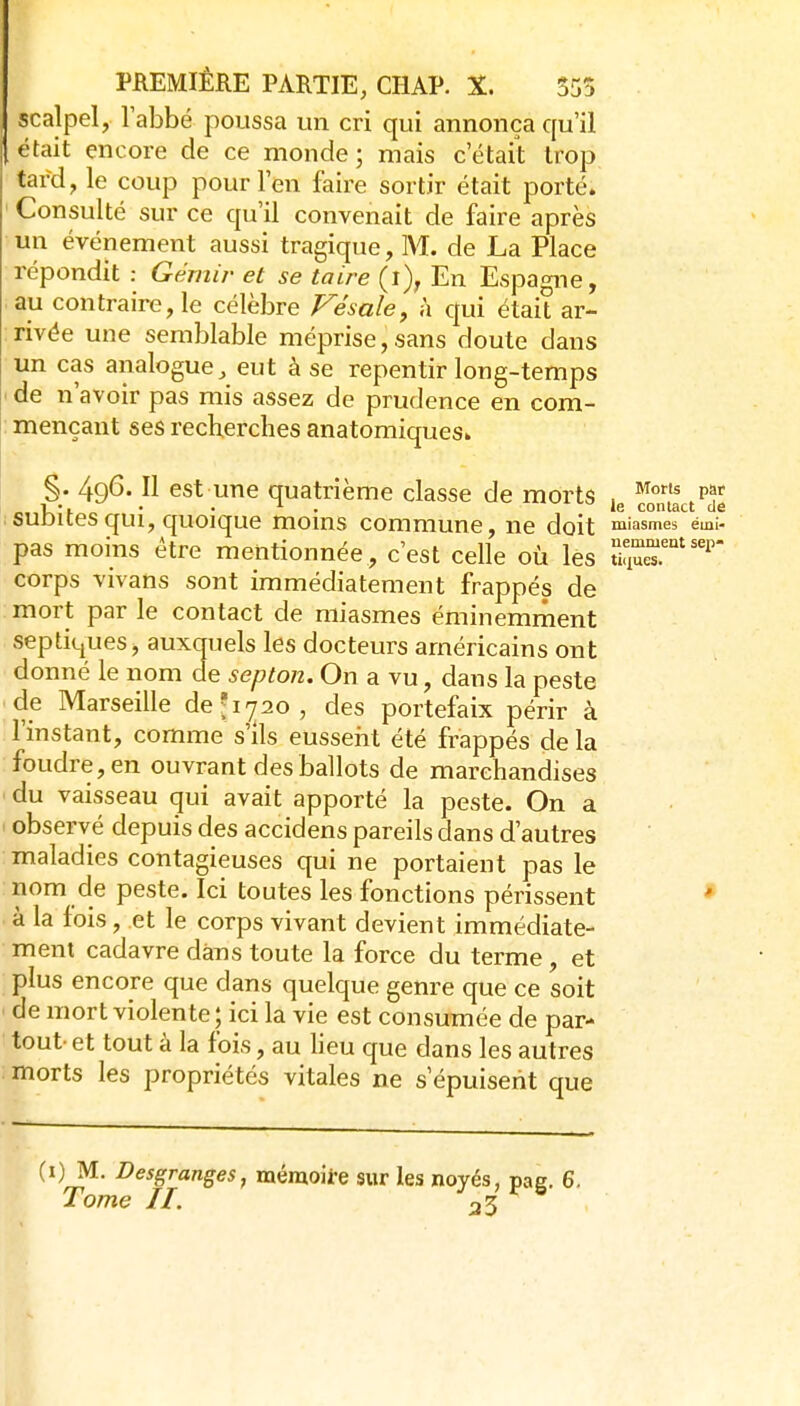 scalpel, l'abbé poussa un cri qui annonça qu'il était encore de ce monde; mais c'était trop tard, le coup pour l'en faire sortir était porté. Consulté sur ce qu'il convenait de faire après un événement aussi tragique, M. de La Place répondit : Gémir et se taire (i), En Espagne, au contraire, le célèbre Vésale, à qui était ar- rivée une semblable méprise, sans doute dans un cas analogue^ eut à se repentir long-temps de n'avoir pas mis assez de prudence en com- mençant ses recherches anatomiquesi. §• 49^'Il est une quatrième classe de morts ,g cMiact^'d subites qui, quoique moins commune, ne doit miasmerémi pas moins être mentionnée , c'est celle où les corps vivans sont immédiatement frappés de mort par le contact de miasmes éminemment septiques, auxquels les docteurs américains ont donné le nom de septon. On a vu, dans la peste de Marseille de'ipo, des portefaix périr à l'instant, comme s'ils eusseiit été frappés de la foudre, en ouvrant des ballots de marchandises du vaisseau qui avait apporté la peste. On a observé depuis des accidens pareils dans d'autres maladies contagieuses qui ne portaient pas le nom de peste. Ici toutes les fonctions périssent * à la fois, et le corps vivant devient immédiate- ment cadavre dans toute la force du terme, et plus encore que dans quelque genre que ce soit de mort violente; ici la vie est consumée de par- tout- et tout à la fois, au lieu que dans les autres morts les propriétés vitales ne s'épuisent que (0^- Desgranges, mémoire sur les noyés, pag. 6.