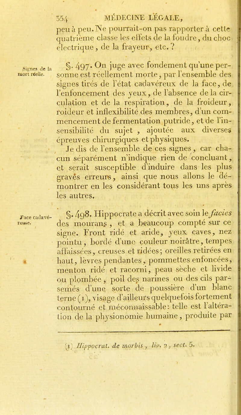 / 554 MÉDECINE LEGALE, peu à peu.Ne pourrait-on pas rapporter à cette quatrième classe les eifets de la foudre, du choc électrique, de la frayeur, etc. ? .Signes de la S 497 ' jugc avcc fondement qu'une per- MLortréelle. sonnc cst réellement morte, par l'ensemble des signes tirés de l'état cadavéreux de la face, de l'enfoncement des yeux, de l'absence delà cir- culation et de la respiration, de la froideur, roideur et inflexibilité des membres, d'un com- mencement de fermentation putride, et de l'in- sensibilité du sujet , ajoutée aux diverses épreuves cliirurgiques et physiques. Je dis de l'ensemble de ces signes , car cha- cun séparément n'indique rien de concluant, et serait susceptible d'induire dans les plus gravés erreurs, ainsi que nous allons le dé- montrer en les considérant tous les uns après les autres. race cadavé- §• 498. Hippocratc a décrit avec soin le faciès rsuse. des mourau^ , et a beaucoup compté sur ce signe. Front ridé et aride, yeux caves, nez pointu , bordé d'une couleur noirâtre, tempes affaissées, creuses et ridées; oreilles retirées en « haut, lèvres pendan les, pommettes enfoncées, menton ridé et racorni, peau sèche et livide ou plombée , poil des narines ou des cils par- semés d'une sorte de poussière d'un blanc terne (i), visage d'ailleurs quelquefois fortement contourné et méconnaissable: telle est l'altéra- tion de la physionomie humaine, produite par