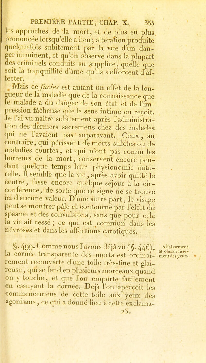 les approches de la mort, et de plus en plus, prononcée lorsqu'elle a lieu ; altération produite quelquefois subitement par la vue d'un dan- ger imminent, et qu'on observe dans la plupart des criminels conduits au ^supplice, quelle que soit la tranquillité d'ûme qu'ils s'efforcent d'af- fecter. , Mais ce faciès est autant un effet de la lon- gueur de la maladie que de la connaissance que le malade a du danger de son état et de l'im- pression fâcheuse que le sens intime en reçoit. Je l'ai vu naître subitement après l'administra- tion des derniers sacremens chez des malades qui ne l'avaient pas auparavant. Ceux, au. contraire, qui périssent de morts subites-ou de maladies courtes, et qui n'ont pas connu les horreurs de la mort^ conservent encore pen- dant quelque temps leur physionomie natu- relle. 11 semble que la vie, après avoir quitté le centre, fasse encore quelque séjour à la cir- conférence, de sorte que ce signe ne se trouve ici d'aucune valeur. D'une autre part, le visage peut se montrer pâle et contourné par l'effet du spasme et des convulsions, sans que pour cela la vie ait cessé; ce qui est commun dans les névroses et dans les affections carotiques. §. 499- Comme nous l'avons déià vu (AAQ), Affaissement a cornée transparente des morts est ordin ai- ment lies yeux, rement recouverte d'une toile très-fine et glai- reuse , qui se fend en plusieurs morceaux quand on y touche, et que l'on emporte facilement en essuyant la cornée. Déjà Ton aperçoit les commencemens de cette toile aux yeux des agonisans, ce qui a donné lieu à cette exclama- 25.