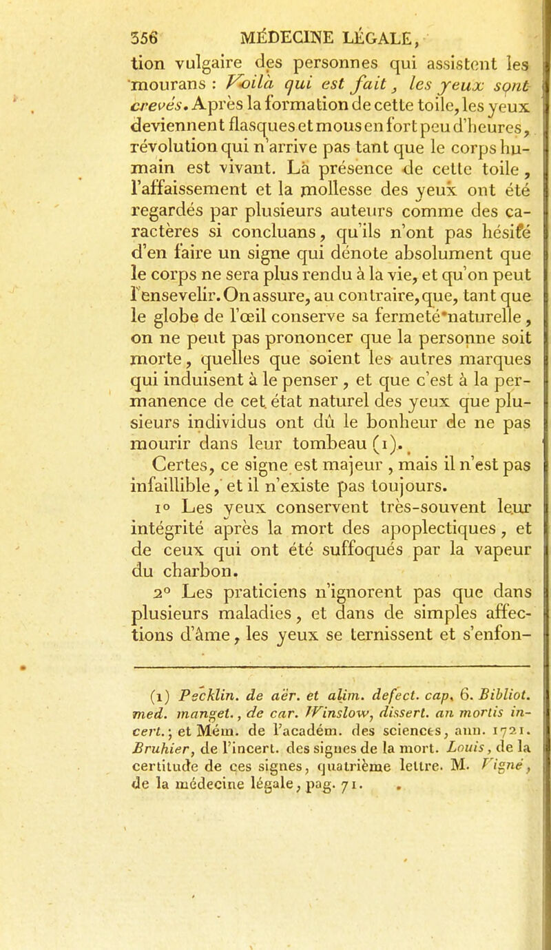 tion vulgaire des personnes qui assistent les mourans : V-oila qui est fait, les jeux sçnt- crevés. Après la formation de cette toile, les yeux deviennent flasques et mous en fort peu d'heures, révolution qui n'arrive pas tant que le corps hu- main est vivant. Là présence de cette toile, l'affaissement et la mollesse des yeux ont été regardés par plusieurs auteurs comme des ca- ractères si concluans, qu'ils n'ont pas hésifé d'en faire un signe qui dénote absolument que le corps ne sera plus rendu à la vie, et qu'on peut rensevelir. On assure, au contraire, que, tant que le globe de l'œil conserve sa fermeté'naturelle, on ne peut pas prononcer que la personne soit jnorte, quelles que soient les autres marques qui induisent à le penser , et que c'est à la per- manence de cet état naturel des yeux que plu- sieurs individus ont dû le bonheur de ne pas mourir dans leur tombeau (i),^ Certes, ce signe est majeur , mais il n'est pas infaillible,'et il n'existe pas toujours. lo Les yeux conservent très-souvent le.ur intégrité après la mort des apoplectiques, et de ceux qui ont été suffoqués par la vapeur du charbon. 2° Les praticiens n'ignorent pas que dans plusieurs maladies, et dans de simples affec- tions d'âme, les yeux se ternissent et s'enfon- (i) Pscklin. de aër. et alim. defect. cap^ 6. Bibliol. med. manuel,, de car. TVinslow^ dissert, an morlis in- cei-t.) et Méin. de l'académ. des sciences, auu. 1721. Bruhier, de l'Incert. des sigues de la mort. Louis, de la certitude de ces signes, quatrième lettre. M. Figné, de la médecine légale, pag. 71..