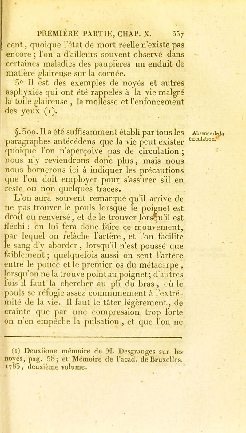 I PREMIÈRE PARTIE, CUAP. X. 55/ cent, quoique Télat de mort réelle n'existe pas encore ; Ton a clailleurs souvent observé dans certaines maladies des paupières un enduit dè matière glaireu.se sur la cornée. 3° Il est des exemples de noyés et autres asphyxiés qui ont été rappelés à la vie malgré la toile glaireuse , la mollesse et l'enfoncement des yeux (i). §. 5oo. Il a été suffisammen t é tabli par tous les Absence d«tia paragraphes antécédens que la vie peut exister quoique l'on n'aperçoive pas de circulation ; nous n'y reviendrons donc plus, mais nous nous bornerons ici à indiquer les précautions que l'on doit employer pour s'assurer s'il en reste ou non quelques traces. L'on aura souvent remarqué qu'il arrive de ne pas trouver le pouls lorsque le poignet est droit ou renversé, et de le trouver lorsqu'il est fléchi : on lui fera donc faiire ce mouvement, par lequel on relâche l'artère, et l'on facilite le sang d'y aborder, lorsqu'il n'est poussé que faiblement; quelquefois aussi on sent l'artère entre le pouce et le premier os du métacarpe, lorsqu'on ne la trouve point au poignet ; d'autres fois il faut la chercher au pli du bras , c ù le pouls se réfugie assez communément à l'extré- mité de la vie. Il faut le tâter légèrement, de crainte que par une compression trop forte on n'en empêche la pulsation, et que l'on ne (i) Deuxième mémoire de M. Desgranges sur les noyés, pag. 58-, et Mémoire de l'acad. de Bruxelles- deuxième volume.