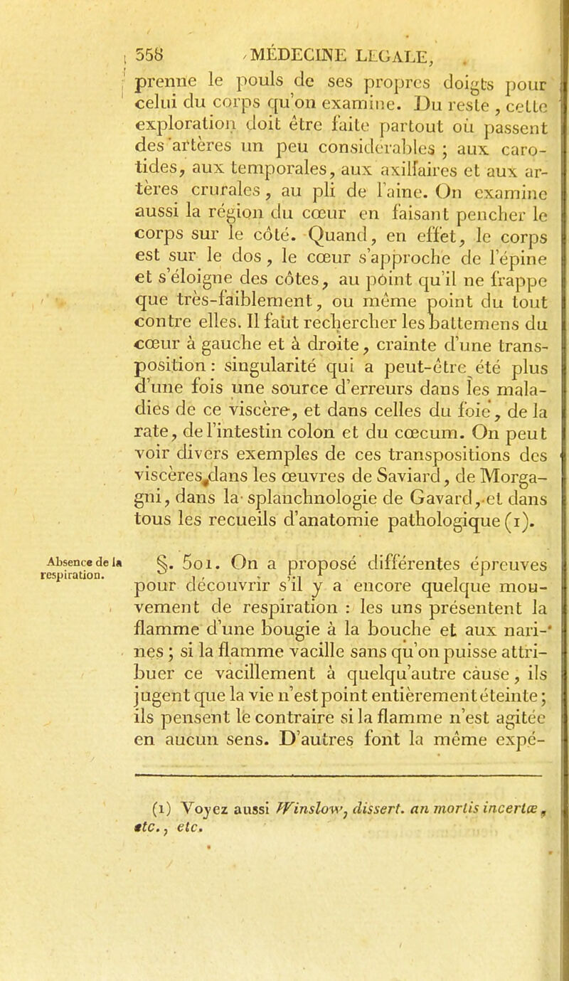 ;' prenne le pouls de ses propres doigts pour celui du corps qu'on examine. Du reste , ceLLe exploration doit être faite partout où passent des artères un peu considérables ; aux caro- tides, aux temporales, aux axilfaires et aux ar- tères crurales, au pli de Faine. On examine aussi la région du cœur en faisant pencher le corps sur le côté. Quand, en effet, le corps est sur le dos, le cœur s'approche de l'épine et s'éloigne des côtes, au point qu'il ne frappe que très-faiblement, ou même point du tout contre elles. Il faiit rechercher les baltemens du cœur à gauche et à droite, crainte d'une trans- position : singularité qui a peut-être été plus d'une fois une source d'erreurs dans les mala- dies de ce viscère, et dans celles du foie, de la rate, de l'intestin colon et du cœcum. On peut voir divers exemples de ces transpositions des viscères^clans les œuvres de Saviard, de Morga- gni, dans la-splanchnologie de Gavard, et dans tous les recueils d'anatomie pathologique (i). ALsencedei» S. 5oi. On a oroposé différentes épreuves respiration. ^ , , , ^ , J pour découvrir s il y a encore quelque mou- . vement de respiration : les uns présentent la flamme d'une bougie à la bouche et aux nari-* nés ; si la flamme vacille sans qu'on puisse attri- buer ce vacillement à quelqu'autre cause, ils jugent que la vie n'estpoint entièrement éteinte ; ils pensent lé contraire si la flamme n'est agitée en aucun sens. D'autres font la même expé- (i) Yoyez aussi JVinsloM'j dissert, an morlis incerlœ ^ ttc., etc. ■ ■ Vi :.