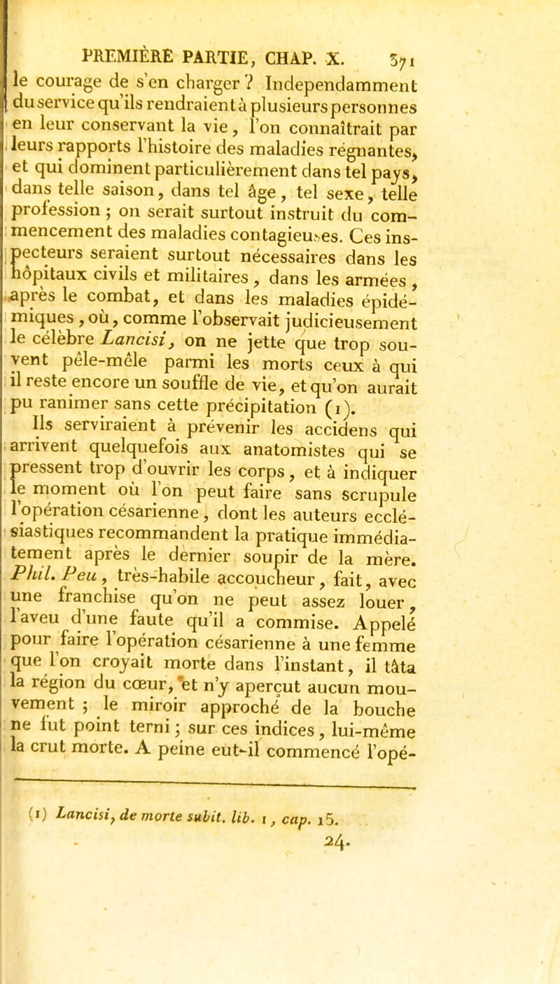 le courage de s'en charger ? Indépendamment duservice qu'ils rendraientà plusieurs personnes en leur conservant la vie, l'on connaîtrait par Jeurs rapports l'histoire des maladies régnantes, et qui dominent particulièrement dans tel pays, dans telle saison, dans tel âge, tel sexe, telle profession ; on serait surtout instruit du com- mencement des maladies contagieuses. Ces ins- jpecteurs seraient surtout nécessaires dans les hôpitaux civils et militaires , dans les armées , .après le combat, et dans les maladies épidé- miques, où, comme l'observait judicieusement le célèbre Lancisi, on ne jette que trop sou- vent pêle-mêle parmi les morts ceux à qui il reste encore un souffle de vie, et qu'on aurait pu ranimer sans cette précipitation (i). Ils serviraient à prévenir les accidens qui arrivent quelquefois aux anatomistes qui se pressent trop d'ouvrir les corps, et à indiquer le moment où l'on peut faire sans scrupule l'opération césarienne, dont les auteurs ecclé- siastiques recommandent la pratique immédia- tement après le dernier soupir de la mère. Phil. Peu , très-habile accoucheur, fait, avec une franchise qu'on ne peut assez louer, l'aveu d'une faute qu'il a commise. Appelé pour faire l'opération césarienne à une femme que l'on croyait morte dans l'instant, il tâta la région du cœur, et n'y aperçut aucun mou- vement ; le miroir approché de la bouche ne fut point terni ; sur ces indices, lui-même la crut morte. A peine eut-il commencé l'opé- (i) Lancisi, de morte subit, lib. i, cap. i5, 24.