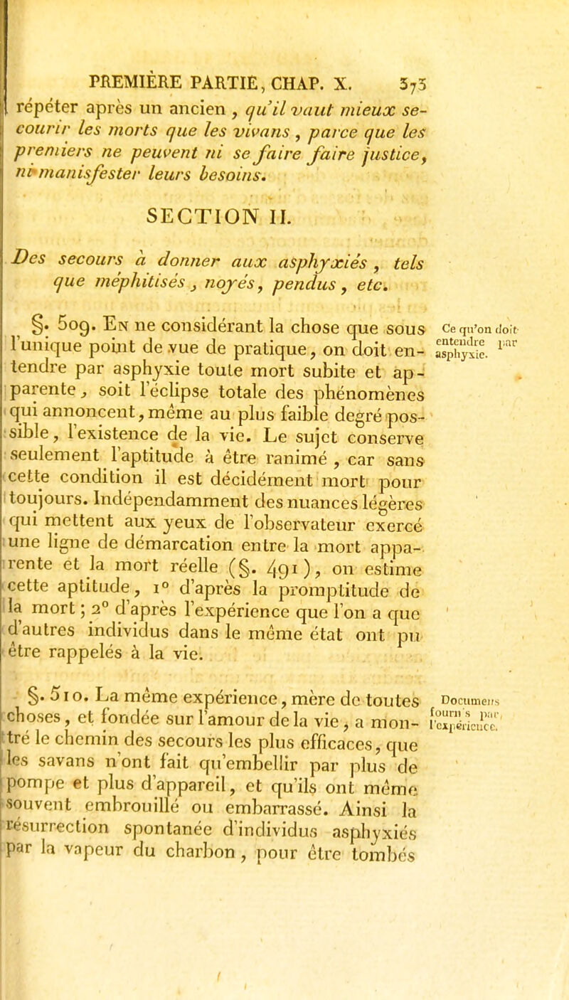 répéter après un ancien , qu'il vaut mieux se- courir les jiiorts que les vimns, parce que les premiers ne peuvent ni se faire faire justice, ni^manisfester leurs besoins. SECTION II. Des secours a donner aux asphyxiés , tels que méphitisés j noyés, pendus, etc. §. 609. En ne considérant la chose que sous ce qu'on d l'unique poiait de vue de pratique, on doit en- asphyxie. ^ tendre par asphyxie toute mort subite et ap- parente^ soit 1 éclipse totale des phénomènes > qui annoncent, même au plus faible degré pos- :sible, l'existence de la vie. Le sujet conserve seulement Faptitucle à être ranimé , car sans cette condition il est décidément mort^ pour I toujours. Indépendamment des nuances légères qui mettent aux yeux de l'observateur exercé lune ligne de démarcation entre la mort appa- 1 rente et la mort réelle (§. 491), on estime ■cette aptitude, i« d'après la promptitude de ila mort ; 2° d'après l'expérience que l'on a que ' d'autres individus dans le même état ont pu 'être rappelés à la vie. §. 5io. La même expérience, mère de toutes Documeirs cohoses, et fondée sur l'amour de la vie ^ a mon- rcSlcucr. ttré le chemm des secours les plus efficaces, que les savans n'ont fait qu'embellir par plus de pompe et plus d'appareil, et qu'ils ont même ■souvent embrouillé ou embarrassé. Ainsi la résurrection spontanée d'individus asphyxiés par la vapeur du charbon, pour être tombés