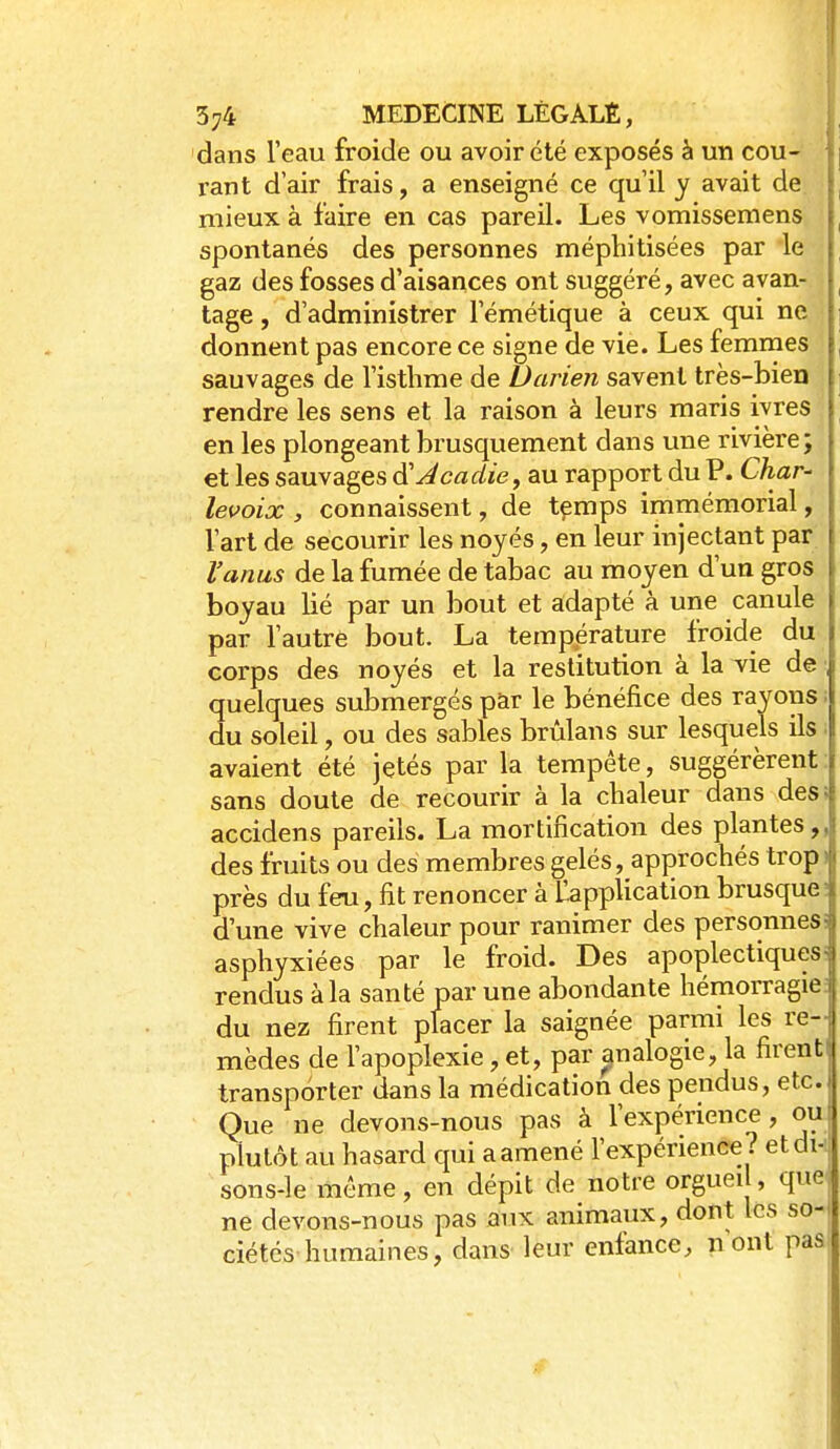 dans l'eau froide ou avoir été exposés à un cou- rant d'air frais, a enseigné ce qu'il y avait de, mieux à faire en cas pareil. Les vomissemens spontanés des personnes méphitisées par le gaz des fosses d'aisances ont suggéré, avec avan- tage , d'administrer l'émétique à ceux qui ne donnent pas encore ce signe de vie. Les femmes sauvages de l'isthme de 1)arien savent très-bien rendre les sens et la raison à leurs maris ivres en les plongeant brusquement dans une rivière; et les sauvages à'Acadie, au rapport du P. Char- levoix , connaissent, de tçmps immémorial, l'art de secourir les noyés, en leur injectant par l'anus de la fumée de tabac au moyen d'un gros boyau lié par un bout et adapté à une canule par l'autre bout. La température froide du corps des noyés et la restitution à la vie de quelques submergés p&r le bénéfice des rayons ; du soleil, ou des sables brùlans sur lesquels ils ■ avaient été jetés par la tempête, suggérèrent : sans doute de recourir à la chaleur dans des; accidens pareils. La mortification des plantes,, des fruits ou des membres gelés, approchés trop| près du feu, fit renoncer à llapplication brusqueI d'une vive chaleur pour ranimer des personnes! asphyxiées par le froid. Des apoplectiques! rendus à la santé par une abondante hémorragie du nez firent placer la saignée parmi les re- mèdes de l'apoplexie, et, par ^nalogie, la firent transporter dans la médication des pendus, etc. Que ne devons-nous pas à l'expérience, ou! plutôt au hasard qui a amené l'expérience? etdi- j sons-le même, en dépit de notre orgueil, que ne devons-nous pas aux animaux, dont les so- ciétés-humaines, dans leur enfance, nont pas|