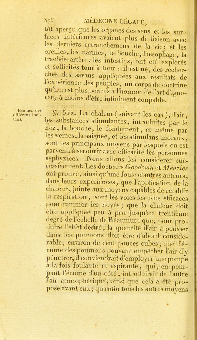 tôt aperçu que les organes des sens et les sur- faces intérieures avaient plus de liaison avec les derniers retranchemens de la vie ; et les oreilles, les narines, la bouche, l'œsophaee, la trachée-artère, les intestins, ont été explorés et sollicités tour à tour : il est né, des recher- ches des savans appliquées aux résultats de 1 expérience des peuples, un corps de doctrine qu il-n est plus permis à Thomme de l'art d'igno- rer, à moins d'être infiniment coupable. §. 5j2. La chaleur(suivant les cas), l'air, les substances stimulantes, introduites par le nez, la bouche, le fondement, et même par les veines, la saignée, et les stimulans moraux, sont les principaux moyens par lesquels on est ' parvenu à secourir avec efficacité les personnes asphyxiées. Nous allons les considérer suc- cessivement. Les docteurs Qoodwin et Menzies ont prouvé, ainsi qu'une fotile d'autres auteurs, dans leurs expériences, que l'application de la chaleur , jointe aux moyens capables de rétabUr la respiration, sont les voies les plus efficaces pour ranimer les noyés; que la chaleur doit être appliquée peu à peu jusqu'au trentième degré de l'échelle deRéaumur; que, pour pro- duire l'effet désfiré, la quantité d'air à pousser dans les poumons doit être d'abord considé- rable, environ de cent pouces cubes; que Fé- cume des poumons pouvant empêcher l'air d'y pénétrer, il conviendrait d'employer une pompe à la fois foulante et aspirante, qui, en pom- pant l'écume d'un côté, introduirait de l'autre l'air atmosphérique, oinsi que cela a été pro- posé avant eux ; qu'enfin tous les autres moyens