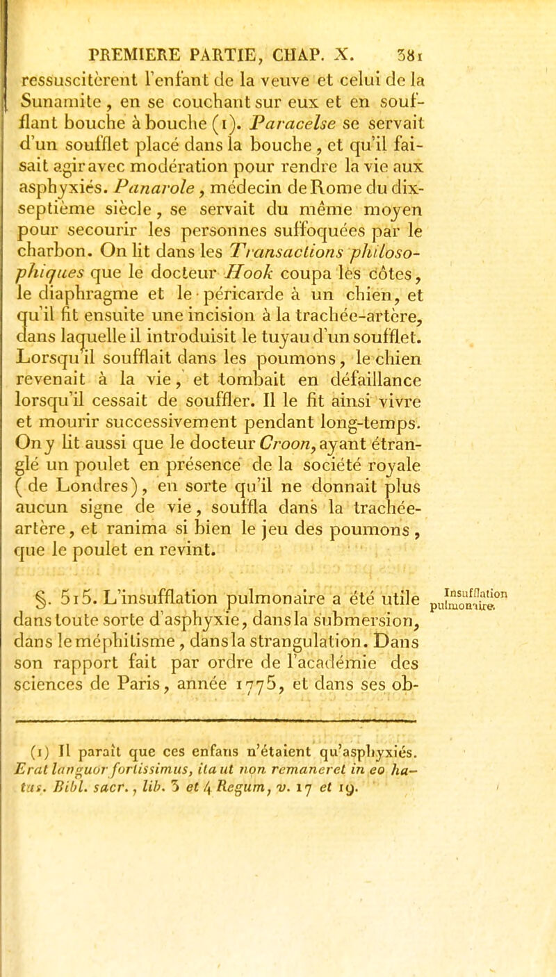 ressuscitèrent Tenfant de la veuve et celui de la Sunamite, en se couchant sur eux et en souf- flant bouche à bouche (i). Paracelse se servait d'un soufflet placé dans la bouche , et qu'il fai- sait agir avec modération pour rendre la vie aux asphyxiés. Panarole, médecin de Rome du dix- septième siècle, se servait du même moyen pour secourir les personnes suffoquées par le charbon. On lit dans les Transactions philoso- phiques que le docteur Ilook coupa lès côtes, le diaphragme et le péricarde à un chien, et qu il fit ensuite une incision à la trachée-artère, dans la(juelle il introduisit le tuyau d'un soufflet. Lorsquil soufflait dans les poumons, le chien revenait à la vie, et tombait en défaillance lorsqu'il cessait de souffler. Il le fit ainsi vivre et mourir successivement pendant long-temps. On y lit aussi que le docteur Croo/z, ayant étran- glé un poulet en présence de la société royale ( de Londres), en sorte qu'il ne donnait plus aucun signe de vie, souffla dans la trachée- artère, et ranima si bien le jeu des poumons , que le poulet en revint. X §. 5i5. L'insufflation pulmonaire a été utile puSS? dans toute sorte d'asphyxie, dansla submersion, dans leméphilisme, dansla strangulation. Dans son rapport fait par ordre de l'académie des sciences de Paris, année 177^, et dans ses ob- (i) Il paraît que ces enfaiis n'étaient qu'asphyxiés. Eratlann^uur furiissimiis, ilaut non remanerel in eo ha- .tus. BibL sacr., lib. 5 et 4 Regum, v. ij et ly.