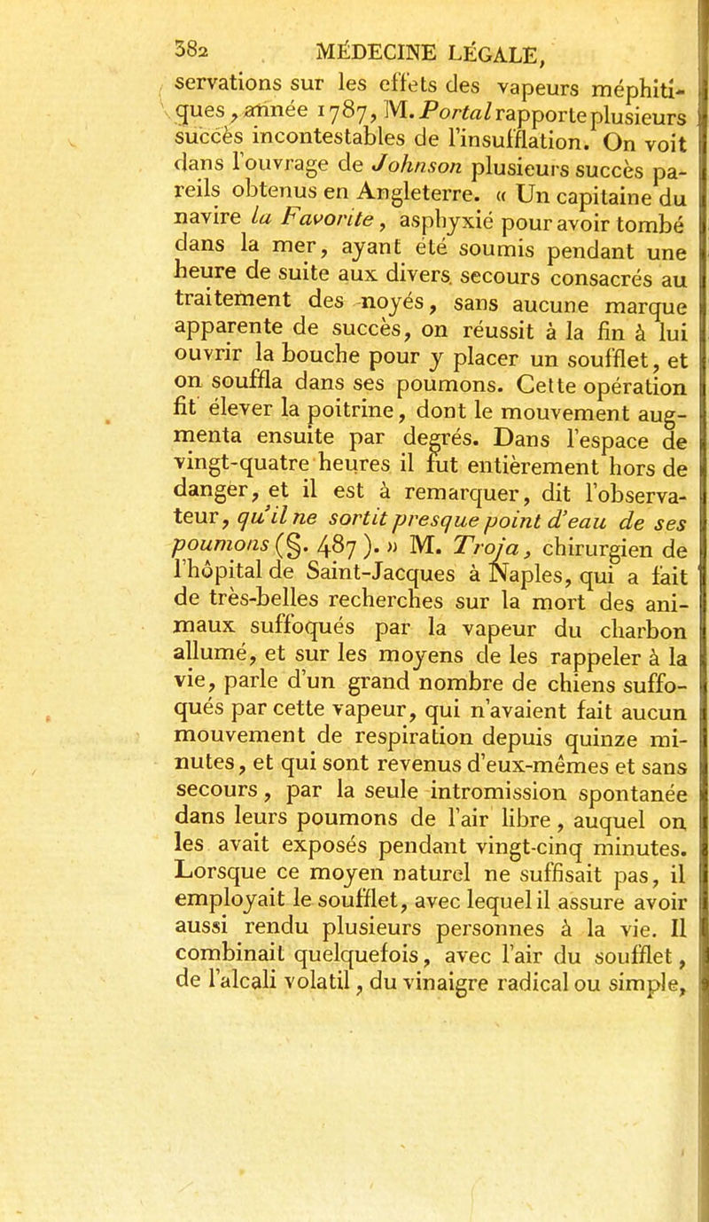 servations sur les effets des vapeurs méphitx- . gues , année 1787, M. Porto/rapporte plusieurs succès incontestables de l'insufflation. On voit dans l'ouvrage de Johnson plusieurs succès pa- reils obtenus en Angleterre. « Un capitaine du navire La Favorite, asphyxié pour avoir tombé dans la mer, ayant été soumis pendant une heure de suite aux divers, secours consacrés au traitement des-noyés, sans aucune marque apparente de succès, on réussit à la fin à lui ouvrir la bouche pour y placer un soufflet, et on souffla dans ses poumons. Cette opération fit élever la poitrine, dont le mouvement aug- menta ensuite par degrés. Dans l'espace de vingt-quatre heures il fut entièrement hors de dangèr, et il est à remarquer, dit l'observa- teur, qu'Une sortit presque point d'eau de ses poumons {%. 487). » M. Troja, chirurgien de l'hôpital de Saint-Jacques à Naples, qui a fait de très-belles recherches sur la mort des ani- maux suffoqués par la vapeur du charbon allumé, et sur les moyens de les rappeler à la vie, parle d'un grand nombre de chiens suffo- qués par cette vapeur, qui n'avaient fait aucun mouvement de respiration depuis quinze mi- nutes, et qui sont revenus d'eux-mêmes et sans secours, par la seule intromission spontanée dans leurs poumons de l'air libre, auquel o^ les avait exposés pendant vingt-cinq minutes. Lorsque ce moyen naturel ne suffisait pas, il employait le soufflet, avec lequel il assure avoir aussi rendu plusieurs personnes à la vie. Il combinait quelquefois, avec l'air du soufflet, de l'alcali volatil, du vinaigre radical ou simple.