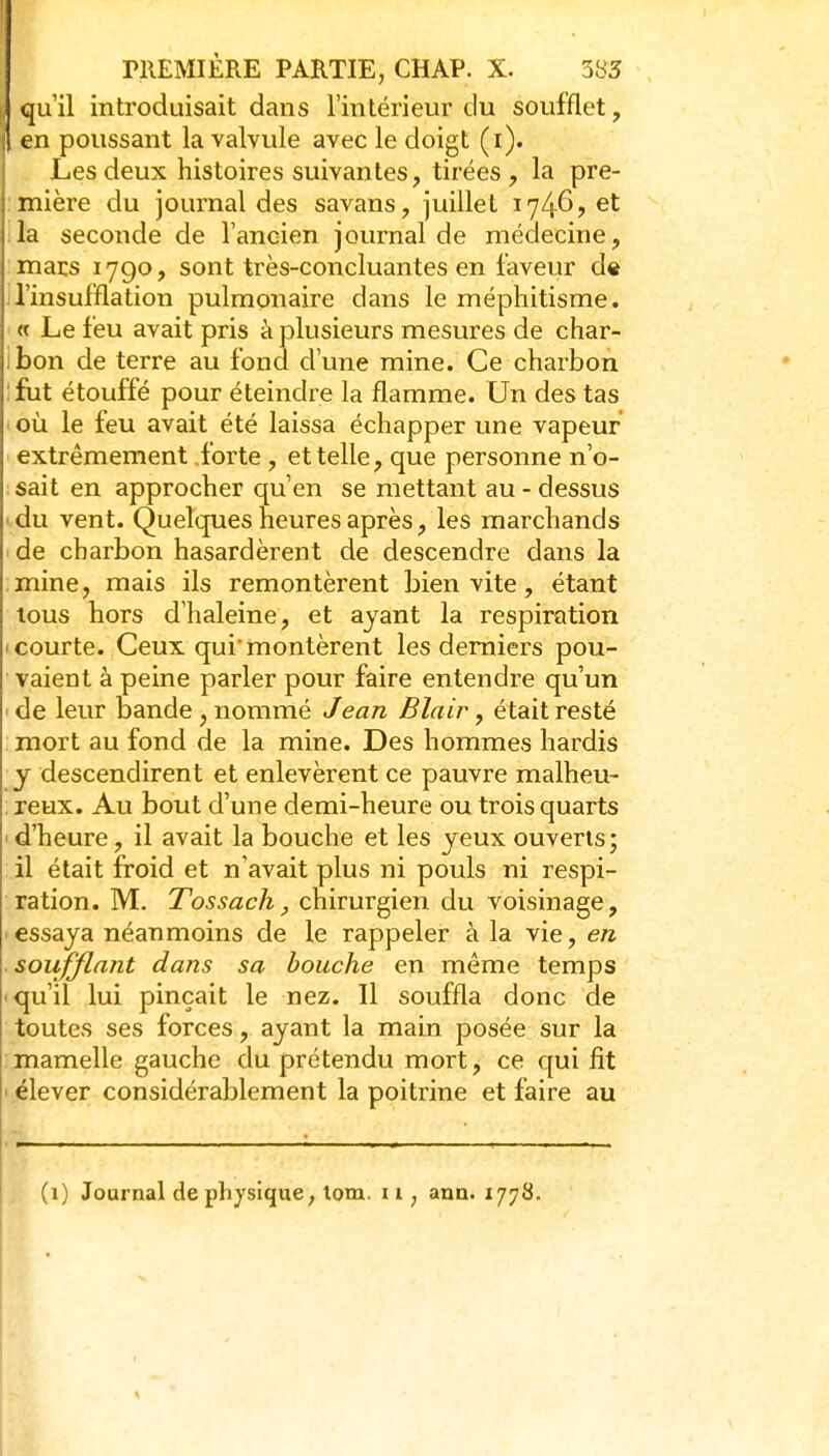 qu'il introduisait dans l'intérieur du soufflet, en poussant la valvule avec le doigt (i). Les deux histoires suivantes, tirées, la pre- :inière du journal des savans, juillet 1746, et :1a seconde de l'ancien journal de médecine, macs 1790, sont très-concluantes en laveur d« n'insufflation pulmonaire dans le méphitisme. ■ « Le feu avait pris à plusieurs mesures de char- ibon de terre au fond d'une mine. Ce charbon :fut étouffé pour éteindre la flamme. Un des tas où le feu avait été laissa échapper une vapeur extrêmement forte , et telle, que personne n'o- sait en approcher qu'en se mettant au - dessus ' du vent. Quelques heures après, les marchands de charbon hasardèrent de descendre dans la . mine, mais ils remontèrent bien vite, étant tous hors d'haleine, et ayant la respiration I courte. Ceux qui'montèrent les derniers pou- vaient à peine parler pour faire entendre qu'un ' de leur bande , nommé Jean Blair, était resté mort au fond de la mine. Des hommes hardis y descendirent et enlevèrent ce pauvre malheu- reux. Au bout d'une demi-heure ou trois quarts ' d'heure, il avait la bouche et les yeux ouverts; il était froid et n'avait plus ni pouls ni respi- ration. M. Tossach, chirurgien du voisinage, ■ essaya néanmoins de le rappeler à la vie, en soufflant dans sa bouche en même temps 'qu'il lui pinçait le nez. Il souffla donc de toutes ses forces, ayant la main posée sur la mamelle gauche du prétendu mort, ce qui fit ' élever considérablement la poitrine et faire au (1) Journal de physique, tom. 11, ann. 1778.
