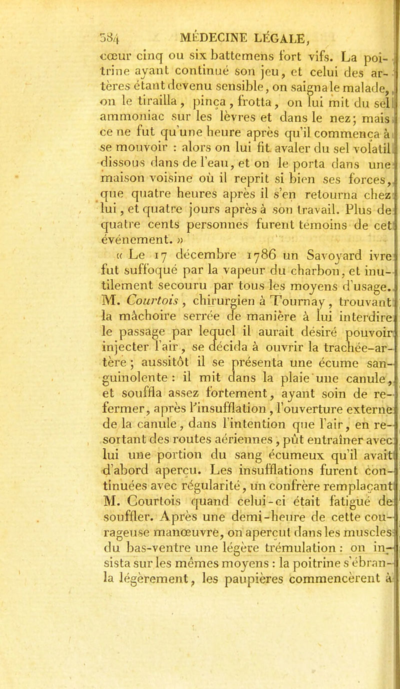 cœur cinq ou six battemeiis fort vifs. La poi- trine ayant continué son jeu, et celui des ar-- tères étant devenu sensible, on saigna le malade,, on le tirailla, pinça , frotta, on lui mit du sell ammoniac sur les lèvres et dans le nez; mais, ce ne fut qu'une heure après qu'il commença ài se mouvoir : alors on lui fit avaler du sel volatill dissous dans de l'eau, et on le porta dans une; maison voisine où il reprit si bien ses forces,, que quatre heures après il s'en retourna chez; lui, et quatre jours après à son travail. Plus de: quatre cents personnes furent témoins de ceti événement. » ((Le 17 décembre 1786 un Savoyard ivre fut suffoqué par la vapeur du charbon, et inu- tilement secouru par tous les moyens d'usage.. M. Courtois, chirurgien à Tournay, trouvant! la mâchoire serrée de manière à lui interdire le passage par lequel il aurait désiré pouvoir injecter l'air, se aécida à ouvrir la trachée-ar- tère ; aussitôt il se présenta une écume san- guinolente : il mit dans la plaie une canule, et souffla assez fortement, ayant soin de re-| fermer, après ^insufflation, l'ouverture externie: de la canule, dans l'intention que l'air, en re- soitant des routes aériennes, pût entraîner avec; lui une portion du sang écumeux qu'il avait d'abord aperçu. Les insufflations furent con- tinuées avec régularité, un confrère remplaçant M. Courtois quand celui-ci était fatigué de soufïler. Après une demi-heure de cette cou- rageuse manœuvré, on aperçut dans les muscles; du bas-ventre une légère trémulation : on in- sista sur les mêmes moyens : la poitrine s'ébran- la légèrement, les paupières commencèrent à