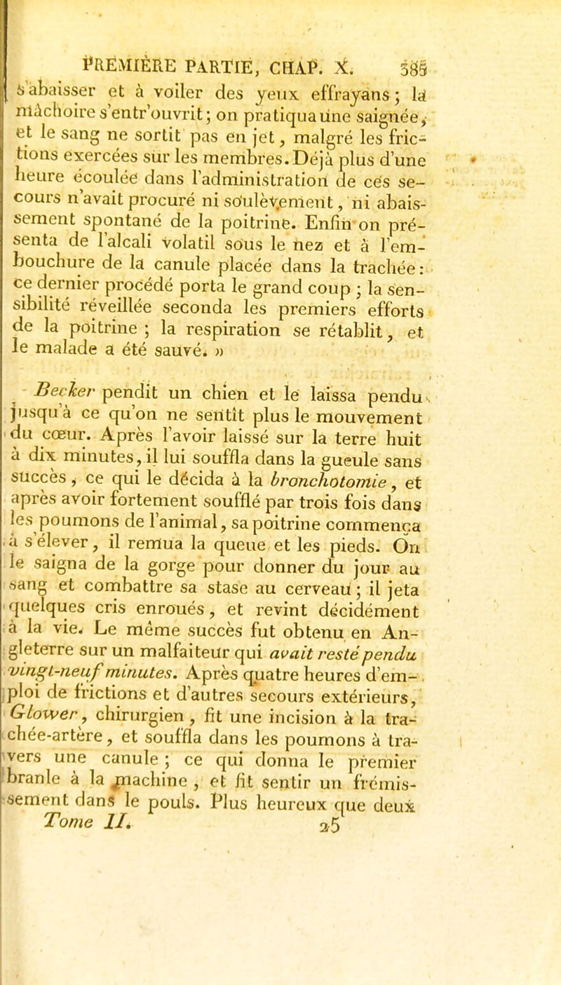 ,1 Première partie, chaP. m .abaisser et à voiler des yeux effrayéns; là niùchoires'entrouvrit; on pratiquaiine saignée,- et le sang ne sortit pas en jet, malgré les fric^ lions exercées sur les membres. Déjà plus d une heure écoulée dans ladminislratiort de ces se- cours n'avait procuré ni soulèv.emerit, ni abais- sement spontané de la poitrine. Enfin-on pré- senta de l'alcali volatil sous le nez et à l'em- bouchure de la canule placée dans la trachée: ce dernier procédé porta le grand coup ; la sen- sibilité réveillée seconda les premiers efforts de la poitrine ; la respiration se rétablit, et le malade a été sauvé. » Becler pendit un chien et lé laissa pendu. jusqu'à ce qu'on ne sentît plus le mouvement ' du coeur. Après l'avoir laissé sur la terre huit à dix minutes, il lui souffla dans la gueule sans succès, ce qui le décida à la bronchotomie, et après avoir fortement soufflé par trois fois dans les poumons de l'animal, sa poitrine commença ■ à s'élever, il remua la queue et les pieds- On le saigna de la gorge pour donner du jour au sang et combattre sa stase au cerveau; il jeta •quelques cris enroués, et revint décidément à la vie. Le même succès fut obtenu en An- gleterre sur un malfaiteur qui avait resté pendu vingt-neuf minutes. Après quatre heures d'em-. •ploi de frictions et d'autres secours extérieurs, GLower , chirurgien, fit une incision à la tra- nchée-artère, et souffla dans les poumons à tra- 'vers une canule ; ce qui donna le premier Ibranle à la ^achine , et fit sentir un frémis- ■sement dans le pouls. Plus heureux que deux Tome lié 2/5