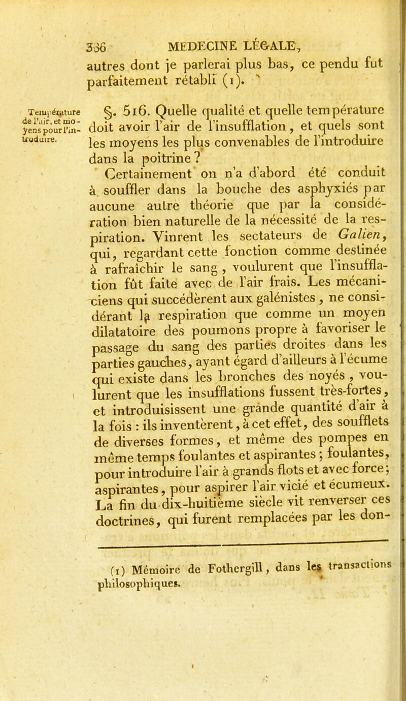 autres dont je parlerai plus bas, ce pendu fut parfaitement rétabli (i). §. 5i6. Quelle qualité et quelle température ylnspo^nnl doit avoir l'air de Tinsufflation, et quels sont ifoduire. ^es moyeus les plus convenables de l'introduire dans la poitrine ? Certainement on n'a d'abord été conduit à. souffler dans la bouche des asphyxiés par aucune autre théorie que par la considé- ration bien naturelle de la nécessité de la res- piration. Vinrent les sectateurs de Galien, qui, regardant cette fonction comme destinée à rafraîchir le sang , voulurent que l'insuffla- tion fût faite avec de l'air frais. Les mécani- ciens qui succédèrent aux galénistes , ne consi- dérant 1? respiration que comme un moyen dilatatoire des poumons propre à favoriser le passage du sang des parties droites dans les parties gaucbes, ayant égard d'ailleurs à l'écume qui existe dans les bronches des noyés , vou- 1 lurent que les insufflations fussent très-fortes , et introduisissent une grande quantité d'air à la fois : ils inventèrent, àcet effet, des soufflets de diverses formes, et même des pompes en même temps foulantes et aspirantes ; foulantes, pour introduire l'air à grands flots et avec force ; aspirantes, pour aspirer l'air vicié et écumeuX. La fin du dix-huitième siècle vit renverser ces doctrines, qui furent remplacées par les don- (i) Mémoire de Fothergill, dans les transactions pliilosopliiques.