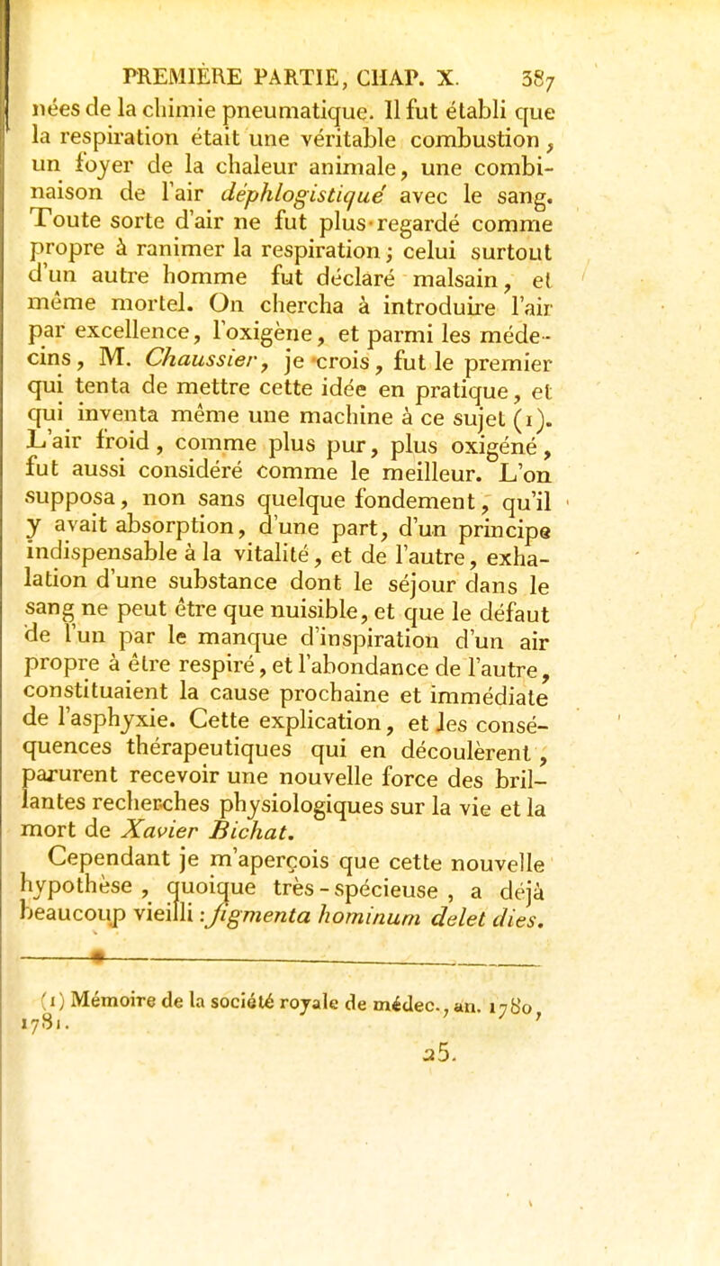 nées de la cliimie pneumatique. Il fut établi que la respiration était une véritable combustion , un foyer de la chaleur animale, une combi- naison de Tair déphlogisticjué avec le sang. Toute sorte d'air ne fut plus regardé comme propre à ranimer la respiration ; celui surtout d'un autre homme fut déclaré malsain, et même mortel. On chercha à introduii'e l'air par excellence, l'oxigène, et parmi les méde- cins, M. Chaussier, je'crois, fut le premier qui tenta de mettre cette idée en pratique, et qui inventa même une machine à ce sujet (i). L'air froid, comme plus pur, plus oxigéné, fut aussi considéré comme le meilleur. L'on supposa, non sans quelque fondement, qu'il ' y avait absorption, d'une part, d'un principe indispensable à la vitalité, et de l'autre, exha- lation d'une substance dont le séjour dans le sang ne peut être que nuisible, et cfue le défaut de l'un par le manque d'inspiration d'un air propre à être respiré, et l'abondance de l'autre, constituaient la cause prochaine et immédiate de l'asphyxie. Cette explication, et Jes consé- quences thérapeutiques qui en découlèrent, parurent recevoir une nouvelle force des bril- lantes recherches physiologiques sur la vie et la mort de Xavier Bichat. Cependant je m'aperçois que cette nouvelle hypothèse, quoicjue très - spécieuse , a déjà beaucoup vieilli :Jigmenta hominum ddet dies. ( I ) Mémoire de la société royale de médec. àn. 1780 17S1. ' aS.
