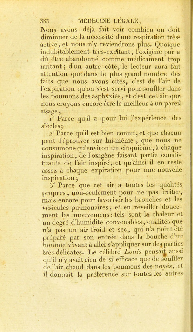 Nous avons déjà fait voir combien on doit diminuer de la nécessité d'une respiration très- active,et nous n'y reviendrons plus. Quoique indubitablement très-exditant, Toxigène pur a dù être abandonné comme médicament trop irritant; d'un autre côté, le lecteur aura fait attention que dans le plus grand nombre des faits que nous avons cités, c'est de l'air de l'expiration qu'on s'est servi pour souffler dans les poumons des asphyxiés, et c'est cet air que nous croyons encore être le meilleur à un pareil usage, i Parce qu'il a pour lui l'expérience des siècles; 2 Parce qu'il est bien connu, et que chacun peut l'éprouver sur lui-même , que nous ne consumons qu'environ un cinquième, à chaque inspiration, de l'oxigène faisant partie consti- tuante de l'air inspiré,-et qu'ainsi il en reste assez à chaque expiration pour une nouvelle inspiration ; 5° Parce que cet air a toutes les qualités propres, ùon-seulement pour ne pas irriter, mais encore pour favoriser les bronches et les vésicules pulmonaires, et en réveiller douce- ment les mouvemens : tels sont la chaleur et ' un degré d'humidité convenables, qualités que n'a pas un air froid et sec, qui n'a point été prépai'é par son entrée dans la bouche d'uu homme vivant à aller s'apphquer sur de§ parties très-délicates. Le célèbre Louis pensai^ aussi qu'il n'y avait rien de si efficace que de souffler de l'air chaud dans les poumons des noyés, et il donnait la préférence sur toutes les autres