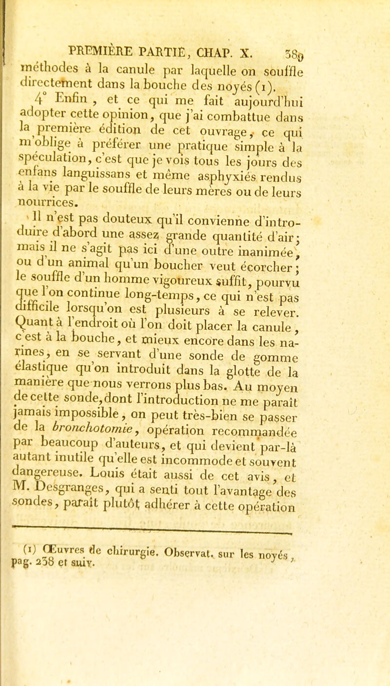 tncthodes à la canule par laquelle on souffle directement dans la bouche des noyés (i), 4° Enfin, et ce qui me fait aujourd'hui adopter cette opinion, que j'ai combattue dans la première édition de cet ouvrage, ce qui m'oblige à préférer une pratique simple à la spéculation, c'est que je vois tous les jours des enfans languissans et même asphyxiés rendus à la vie par le souffle de leurs mères ou de leurs nourrices. y 11 n'çst pas douteux qu'il convienne d'intro- duire d'abord une asse2; grande quantité d'air; mais il ne s'agit pas ici d'une outre inanimée, ou d un animal qu'un boucher veut écorcher ; le souffle d'un homme vigoureux suffit, pourvu TÂ ^•Î^ f long-temps, ce qui n'est pas dithcile lorsqu'on est plusieurs à se relever. Quant à l'endroit où l'on doit placer la canule , c est à la bouche, et mieux encore dans les na- rines, en se servant d'une sonde de gomme élastic[ue qu'on introduit dans la glotte de la manière que nous verrons plus bas. Au moyen de ce tte sonde, dont l'introduction ne me paraît jamais impossible, on peut très-bien se passer de la bronchotomie, opération recommandée par beaucoup d'auteurs, et qui devient par-là autant mutile qu'elle est incommode et souvent dangereuse. Louis était aussi de cet avis, et M. Desgranges, qui a senti tout l'avantage des sondes, paraît plutôt adhérer à cette opération (i) Œuvres de chirurgie. Observât, sur les noyés pag- 238 et siuv- '