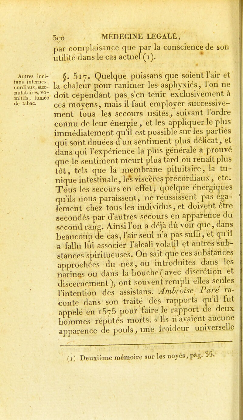 par complaisance que par la conscience de son utilité dans le cas actuel (i). Autres inci- Ôiy. Quclque puissans que soient l'air et coTdi-Mcr- la chaleur pour ranimer les asphyxiés, Ton ne m'ufs''!''fîi^éê doit cependant pas, s'en tenir exclusivement k de- tabac. ces moyens, mais il faut employer successive- ment tous les secours usités, suivant l'ordre connu de leur énergie , et les appliquer le plus immédiatement qu'il est possible sur les parties qui sont douées d'un sentiment plus délicat, et dans qui l'expérience la plus générale a prouvé que le sentiment meurt plus tard ou renaît plus tôt, tels que la membrane pituitaire, la tu- nique intestinale, les viscères précordiaux, etc. Tous les secours en effet, quelque énergiques qu'ils nous paraissent, ne réussissent^ pas éga- lement chez tous les individus, et doivent être secondés par d'autres secours en apparence du second rang. Ainsi l'on a déjà dû voir que, dans beaucoup de cas, l'air seul n'a pas suffi, et qu'il a fallu lui associer l'alcali volatil et autres sub- stances splritueuses. On sait que ces substances approchées du nez, ou introduites dans les narines ou dans la bouche ( avec discrétion et discernement), ont souvent rempli elles seules l'intention des assistans. Jmbroise- F aie ra- conte dans son traité des rapports qu'il lut appelé en 1675 pour faire le rapport de deux hommes réputés morts. « Ils n'avaient aucune apparence de pouls, une froideur universelle ( t) Deuxième mémoire sur les noyés, pàg. 55.