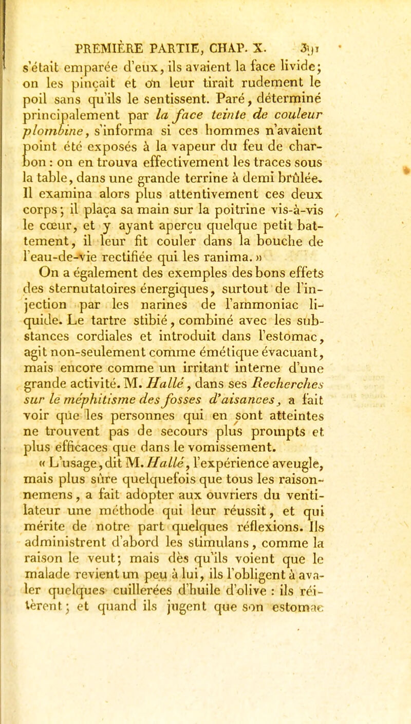 s'était emparée d'eux, ils avaient la face livide; on les pinçait et oti leur tirait rudement le poil sans qu'ils le sentissent. Paré, déterminé principalement par la face teinte de couleur plombine, s'informa si ces hommes n'avaient point été exposés à la vapeur du feu de char- bon : on en trouva effectivement les traces sous la table, dans une grande terrine à demi brûlée. Il examina alors plus attentivement ces deux corps ; il plaça sa main sur la poitrine vis-à-vis le cœur, et y ayant aperçu quelque petit bat- tement, il leur fit couler dans la bouche de l'eau-de-vie rectifiée qui les ranima. » On a également des exemples des bons effets des sternutatoires énergiques, surtout de l'in- jection par les narines de l'ammoniac li-- quide. Le tartre stibié, combiné avec les sub- stances cordiales et introduit dans l'estomac, agit non-seulement comme émétique évacuant, mais encore comme un irritant interne d'une grande activité. M. Halle, dans ses Recherches sur le méphitisme des fosses d'aisances ^ a fait voir que les personnes qui en sont atteintes ne trouvent pas de secours plus prompts et plus efficaces que dans le vomissement. M L'usage, dit M. H allé, l'expérience aveugle, mais plus sûre quelquefois que tous les raison- nemens, a fait adopter aux ouvriers du venti- lateur une méthode qui leur réussit, et qui mérite de notre part quelques réflexions. Ils administrent d'abord les slimulans, comme la raison le veut; mais dès qu'ils voient que le malade revient un peu à lui, ils l'obligent à ava- ler quelques cuillerées d'huile d'olive : ils réi- tèrent; et quand ils jugent que son estomac