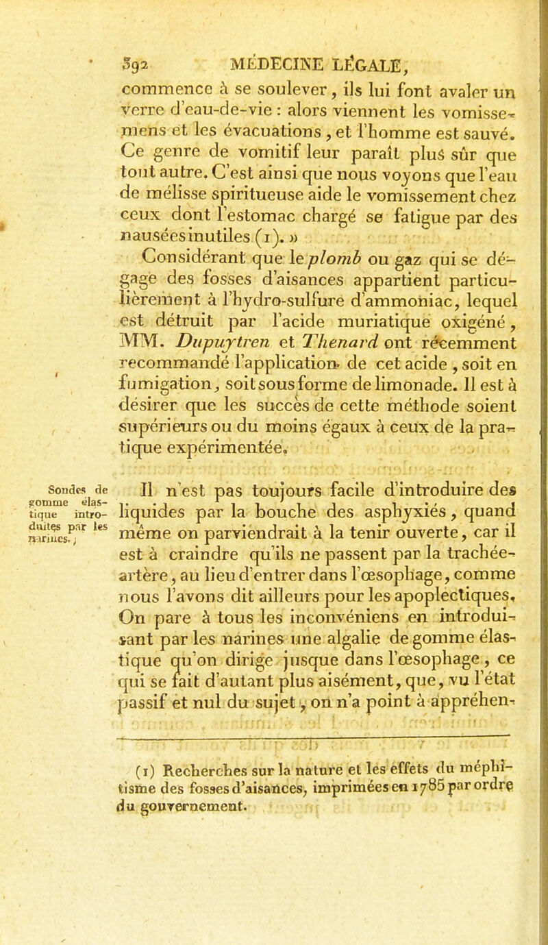 Sondes de ?omme «las- tique intro- duites par les 7»^iriues. i 592 MÉDECINE LÉGALE, commence à se soulever, ils lui font avaler un verre d'eau-de-vie : alors viennent les vomisse^ mens et les évacuations, et l'homme est sauvé. Ce genre de vomitif leur paraît pluS sûr que tout autre. C'est ainsi que nous voyons que l'eau de mélisse spiritueuse aide le vomissement chez ceux dont l'estomac chargé se fatigue par des nauséesinutiles (i). M Considérant que le plomb ou gaz qui se dé- gagé des fosses d'aisances appartient particu- lièrement à rhydro-sulfure d'ammoniac, lequel est détruit par l'acide muriatique oxigéné, MM. Dupu/ytven et Thenard ont récemment recommandé l'application, de cet acide , soit en fumigation j soitsousforme de limonade. Il est à désirer que les succès de cette méthode soient supérieurs ou du moins égaux à ceux de la pra-^ tique expérimentée. Il n'est pas toujours facile d'introduire des liquides par la bouche des asphyxiés, quand même on parviendrait à la tenir ouverte, car il est- à craindre qu'ils ne passent par la trachée^ artère, au lieu d'entrer dans l'œsophage, comme nous l'avons dit ailleurs pour les apoplectiques. On pare à tous les inconvéniens en introduis sant parles narines une algalie de gomme élas^ tique qu'on dirige jusque dans l'œsophage , ce qui se fait d'autant plus aisément, que, vu l'état passif et nul du sujet 1, on n'a point à appréhen^ (i) Recherclies sur la nature et les effets tlu méphî- tisme des fosses d'aisatlces; imprimées en 1/85 par ordre du gouTernemeut.