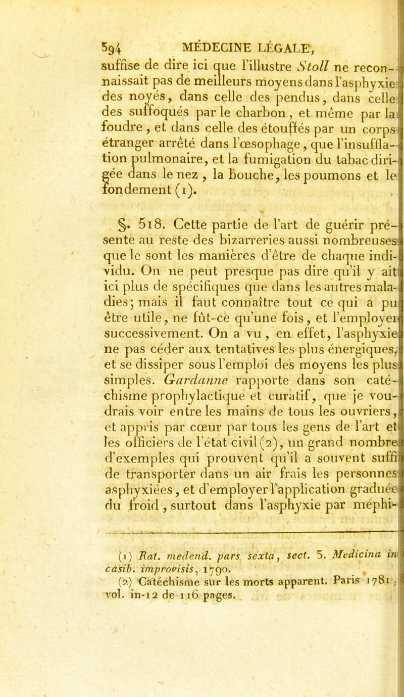 suffise de dire ici que l'illustre Stoll ne recon-- naissait pas de meilleurs moyens dans l'asphyxie: des noyés, dans celle des pendus, dans celle: des suffoqués par le charbon , et même par lai foudre , et dans celle des étouffés par un corps- étranger arrêté dans l'œsophage, que l'insuffla- tion pulmonaire, et la fumigation du tabac diri- gée dans le nez , la bouche, les poumons et le. foridément (i). §. 518. Cette partie de l'art de guérir pré- sente au reste des bizarreries aussi nombreuses: que le sont les manières d'être de chaque indi- vidu. On ne peut presque pas dire qu'il y ait ici plus de spécifiques que dans les autres mala- dies; mais il faut connaître tout ce qui a pu être utile, ne fût-ce qu'une fois, et l'employer successivement. On a vu, en effet, l'asphyxie ne pas céder aux tentatives les plus énergiques^ et se dissiper sous l'emploi des moyens les plus: simples. Gardatine rapporte dans son caté- chisme prophylactique et curatif, que je vou- drais voir entre les mains de tous les ouvriers, et appris par cœur par tous les gens de l'art et les officiers de l'état civil (2), un grand nombre d'exemples qui prouvent qu'il a souvent suffi de transporter dans un air frais les personnes asphyxiées, et d'employer l'application graduée du froid , surtout dans l'asphyxie par méphi' (1) Rat. medend. pars sexta, sect. 5. Medicina in casib. improcisisy i ^go. (?) €atécliis«îe sur les morls apparent. Paris 1781 ; vol. iii-12 de 116 pages.