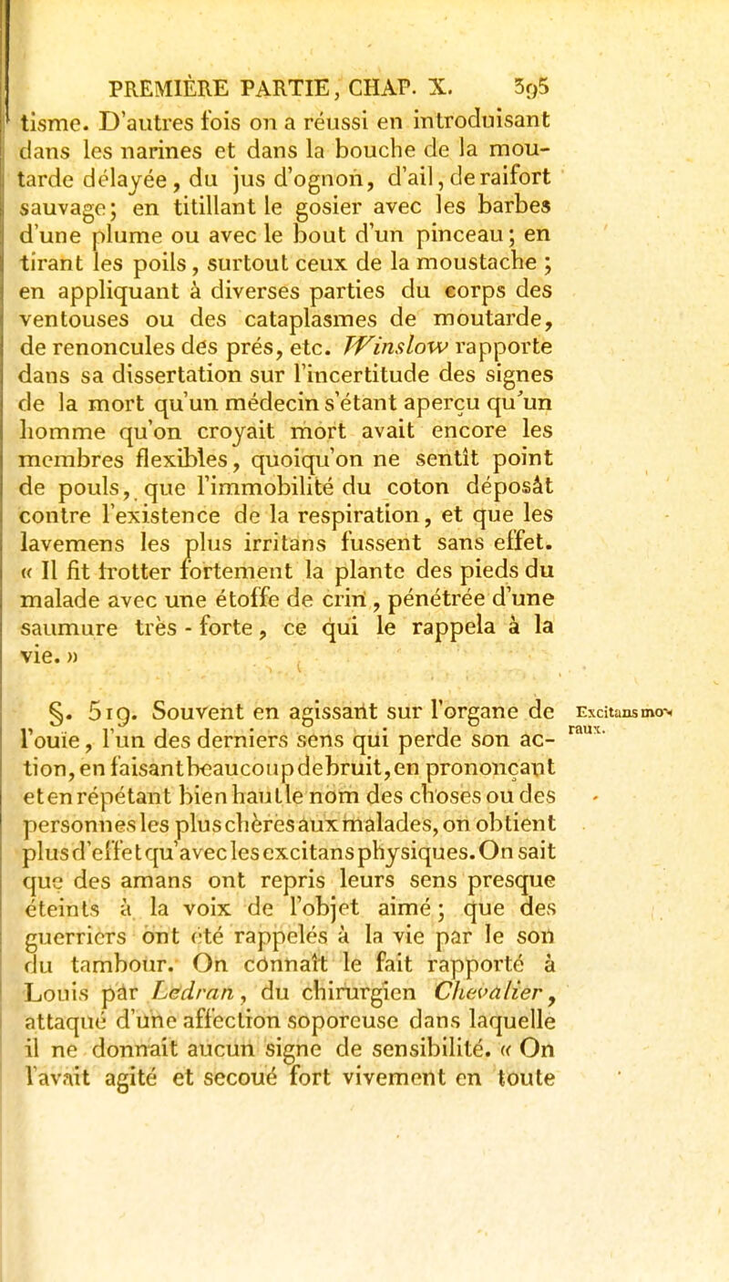 tisme. D'autres fois on a réussi en introduisant dans les narines et dans la bouche de la mou- tarde délayée, du jus d'ognoii, d'ail, de raifort sauvage; en titillant le gosier avec les barbes d'une plume ou avec le bout d'un pinceau; en tirant les poils, surtout ceux de la moustache ; en appliquant à diverses parties du corps des ventouses ou des cataplasmes de moutarde, de renoncules des prés, etc. TVinslow rapporte dans sa dissertation sur l'incertitude des signes de la mort qu'un médecin s'étant aperçu qu'un homme qu'on croyait mort avait encore les membres flexibles, quoiqu'on ne sentit point de pouls, que l'immobilité du coton déposât contre l'existence de la respiration, et que les lavemens les plus irritàns fussent sans effet. « Il fit trotter fortement la plante des pieds du malade avec une étoffe de criri , pénétrée d'une saumure très - forte, ce qui le rappela à la vie. n 5iQ. Souvent en aeissarit sur l'organe de Excitansmo> r r j j • • J raux. 1 ouie, 1 un des derniers sens qui perde son ac- tion, en faisantb€aucoupdebruit,en prononçant et en répétant bien hautle nom des choses ou des personnes les pluschèrësâuxrnâlades,on obtient plus d'elfe t qu'avec les excitan s physiques. O n sait que des amans ont repris leurs sens presque éteints à la voix de l'objet aimé ; que des guerriers ont été rappelés à la vie par le sort du tambour. On cônnaît le fait rapporté à 'Louis pàr Lddran ^ du chirurgien Chevalier ^ attaqué d'une affection soporcusc dans laquelle il ne donnait aucun signe de sensibilité. « On l'avait agité et secoué fort vivement en toute