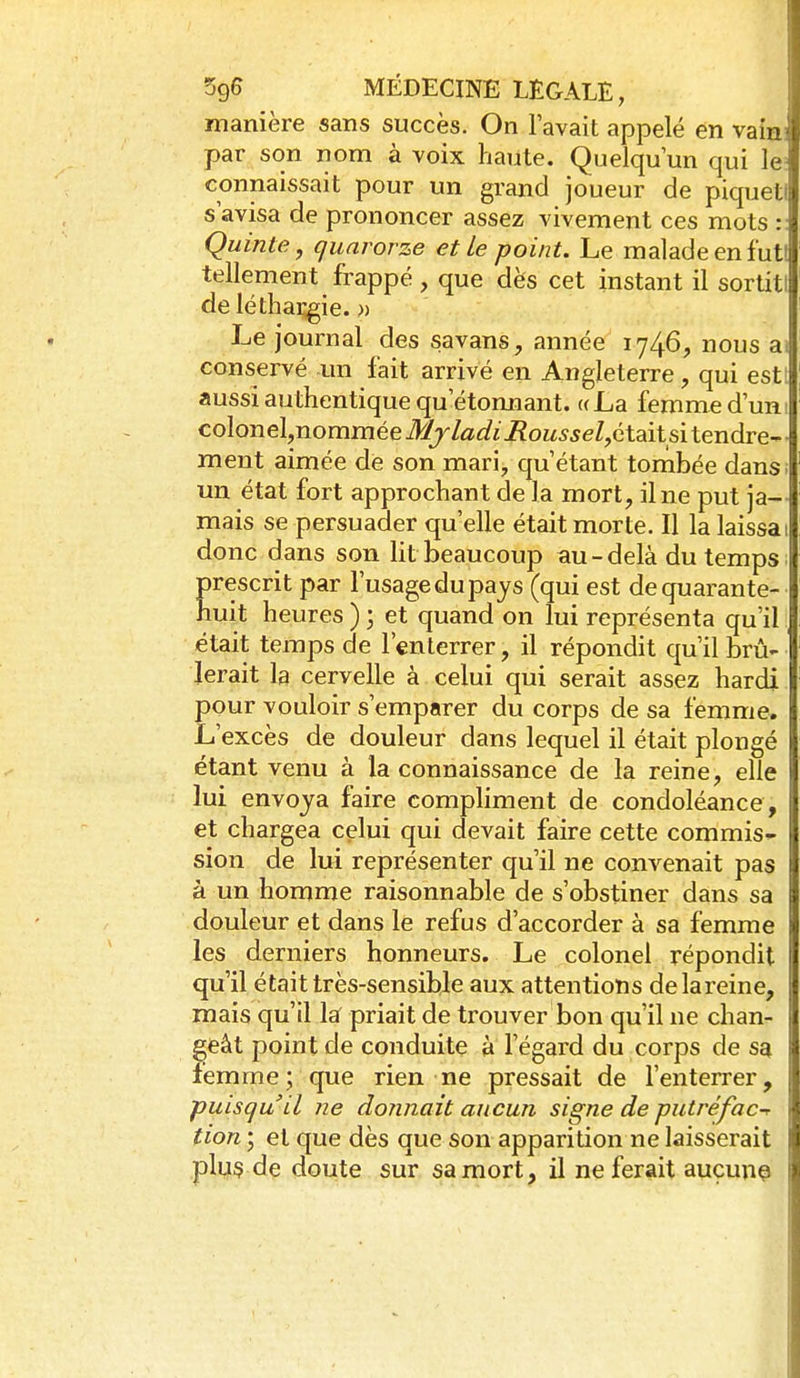 manière sans succès. On l'avait appelé en vains par son nom à voix haute. Quelqu'un qui le: connaissait pour un grand joueur de piqueti s'avisa de prononcer assez vivement ces mots :: Quinte, quarorze et Le point. Le malade en futi tellement frappé , que dès cet instant il sortitl de léthargie. » Le journal des savans, année 1746, nous ai conservé un fait arrivé en Angleterre, qui estl aussi authentique qu'étonnant. «La femme d'uni colonel,nomméeij57/a^;?«i?OM55eZ,était si tendre-- ment aimée de son mari, qu'étant tombée dans; un état fort approchant de la mort, il ne put ja- mais se persuader qu'elle était morte. Il la laissai donc dans son lit beaucoup au-delà du temps. Erescrit par l'usage du pays (qui est dequarante- uit heures ) ; et quand on lui représenta qu'il était temps de l'enterrer, il répondit qu'il brû- lerait la cervelle à celui qui serait assez hardi pour vouloir s'emparer du corps de sa femme. L'excès de douleur dans lequel il était plongé étant venu à la connaissance de la reine, elle lui envoya faire compliment de condoléance, 1 et chargea celui qui devait faire cette commis- sion de lui représenter qu'il ne convenait pas à un homme raisonnable de s'obstiner dans sa douleur et dans le refus d'accorder à sa femme les derniers honneurs. Le colonel répondit qu'il était très-sensible aux attentions delareine, mais qu'il laf priait de trouver bon qu'il ne chan- geât point de conduite à l'égard du corps de sa femme; que rien ne pressait de l'enterrer, puisqu'il ne donnait aucun signe de putréfac-r tion ; et que dès que son apparition ne laisserait plus de doute sur sa mort, il ne ferait aucune