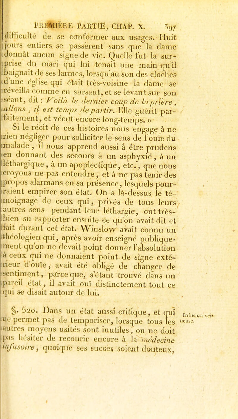 difficulté de se conformer aux usages. Huit ijours entiers se passèrent sans que la dame idonnât aucun signe de vie. Quelle fut la sur- jprise du mari qui lui tenait une main qu'il Ibaignait de ses larmes, lorsqu'au son des cloches td une église qui était très-voisine la dame se iréveilla comme en sursaut, et se levant sur son -séant, dit : oilà le dernier coup de la prière, ^allons , il est temps de partir. Elle guérit par- ifaitement, et vécut encore long-temps. » Si le récit de ces histoires nous engage à ne irien négliger pour solliciter le sens de l'ouï'e du imalade , il nous apprend aussi â être prudens |en donnant des secours à un asphyxié, à un iléthargique, à un apoplectique, etc., que nous croyons ne pas entendre, et à ne pas tenir des [propos alarmans en sa présence, lesquels pour- traient empirer son état, On a là-dessus le té- imoignage de ceux qui, privés de tous leursr autres sens pendant leur léthargie, ont très-' Ibien su rapporter ensuite ce qu'on avait dit et tlait durant cet état. Winslow avait connu un théologien qui, aptes avoir enseigné publique- irnent qu'on ne devait point donner l'absolution à ceux qui ne donnaient point de signe exté- rrieur d'ouïe, avait été obligé de changer de -sentiment, pa-rceque, s'étant trouvé dans un ^pareil état, il avait ouï distinctement tout ce qui se disait autour de lui. §. 520. Dans Un état aussi critique, et qui i„f„, :fle permet pas de temporiser, lorsque tous les lautres moyens usités sont inutiles, on ne doit pas hésiter de recourir encore à h médecine infusoire, quoique ses succèii soient douteux, 1