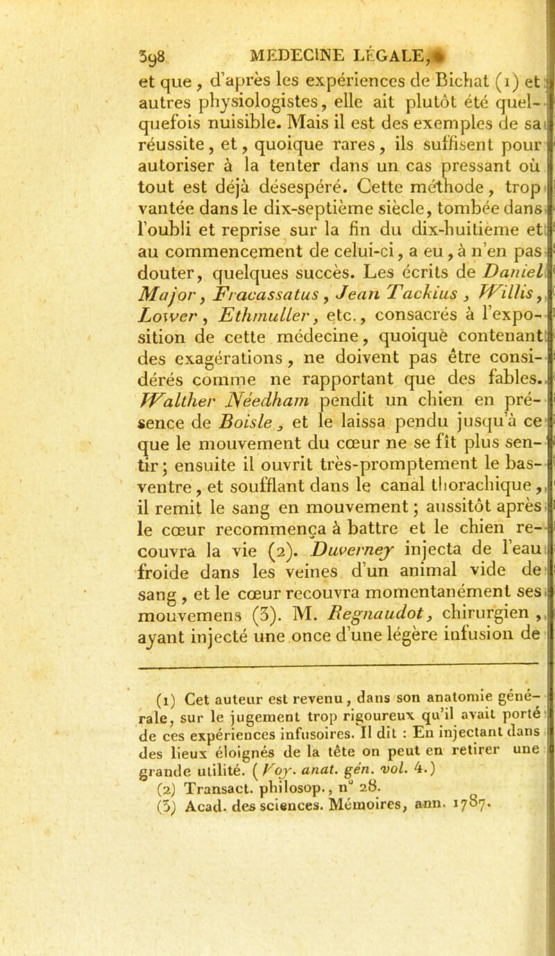 et que , d'après les expériences de Bichat (i) et; autres physiologistes, elle ait plutôt été quel-- quefois nuisible- Mais il est des exemples de sai réussite, et, quoique rares, ils suffisent pour autoriser à la tenter dans un cas pressant où tout est déjà désespéré. Cette méthode, tropi vantée dans le dix-septième siècle, tombée dans^ l'oubli et reprise sur la fin du dix-huitième etl au commencement de celui-ci, a eu, à n'en pas douter, quelques succès. Les écrits de Daniel. Major j Fvacassatus y Jean Tackius , WilUs Lower ^ Ethmulier, etc., consacrés à l'expo- sition de cette médecine, quoique contenantl des exagérations, ne doivent pas être consi-- dérés comme ne rapportant que des fables.. TValther Néedham pendit un chien en pré- sence de Boisle, et le laissa pendu jusqu'à ce que le mouvement du cœur ne se fit plus sen- tir; ensuite il ouvrit très-promptement le bas- ventre, et soufflant dans le canal tliorachique,, il remit le sang en mouvement; aussitôt après; le cœur recommença à battre et le chien re-- couvra la vie (2). Duvernej injecta de l'eaui froide dans les veines d'un animal vide de: sang , et le cœur recouvra momentanément sesi mouvemens (3). M. Regnaudot, chirurgien ,, ayant injecté une once d'une légère infusion de' (1) Cet auteur est revenu, dans son anatomie géné- • raie, sur le jugement trop rigoureux qu'il avait porté' de ces expériences infusoires. Il dit : En injectant dans des lieux éloignés de la tête on peut en retirer une grande utilité. {Foj. anat. gén. vol. 4.) (2) Transact. philosop., n 28. (5) Acad. des sciences. Mémoires, ann. 1787.