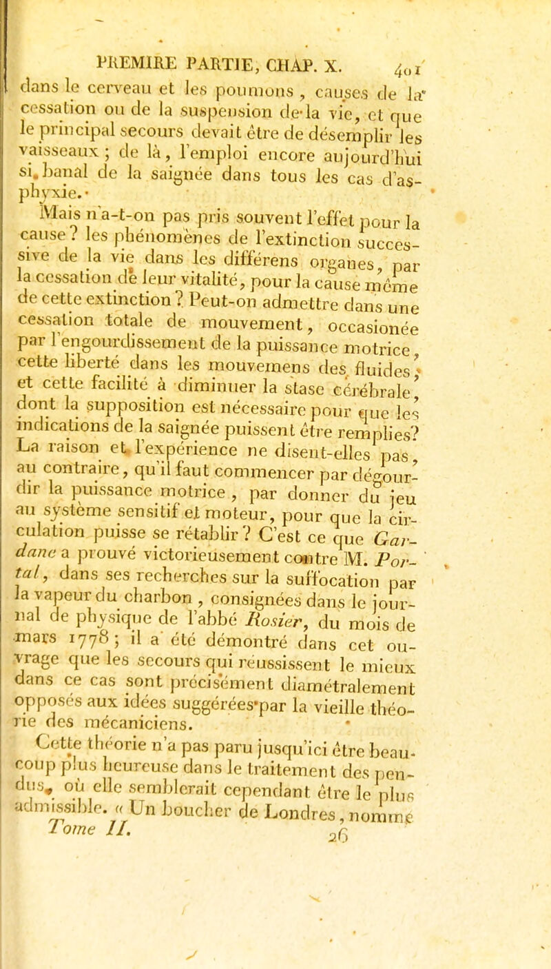 dans le cerveau et les poumons , causes de la* cessation ou de la suspension de-la vie, et que le principal secours devait être de désemplir les vaisseaux; de là, l'emploi encore aujourd'hui SI, banal de la saignée dans tous les cas d'as- phyxie. • Mais n a-t-on pas pris souvent l'effet pour la cause? les phénomènes de l'extinction succes- sive de la vie dans les differens organes par la cessation de leur vitalité, pour la cause m'cme de cette extinction ? Peut-on admettre dans une cessation totale de mouvement, occasionée par l'engourdissement de la puissance motrice cette hberté dans les mouvemens des fluides' et cette facilité à diminuer la stase cérébrale' dont la supposition est nécessaire pour que les mdicalions de la saignée puissent être remplies*? La raison et l'expérience ne disent-elles pas au contraire, qu'il faut commencer par dé<^our- dir la puissance motrice , par donner dii jeu au système sensitif et moteur, pour que la cir- culation puisse se rétablir ? C'est ce que Gar- danc a prouvé victorieusement coaitre M. Por- ' tal, dans ses recherches sur la suffocation par la vapeur du charbon , consignées dans le jour- nal de physique de l'abbé Rosier, du mois de •mars 1778-, il a'été démontré dans cet ou- vrage que les secours qui réussissent le mieux dans ce cas sont précisément diamétralement opposés aux idées suggérées-par la vieille théo- Tie des mécaniciens. Cette théorie n'a pas paru jusqu'ici être beau- coup plus heureuse dans le traitement des pen- dus, où elle semblerait cependant être le plus adnmsible. . Un boucher de Londres, nommf lome II. 26