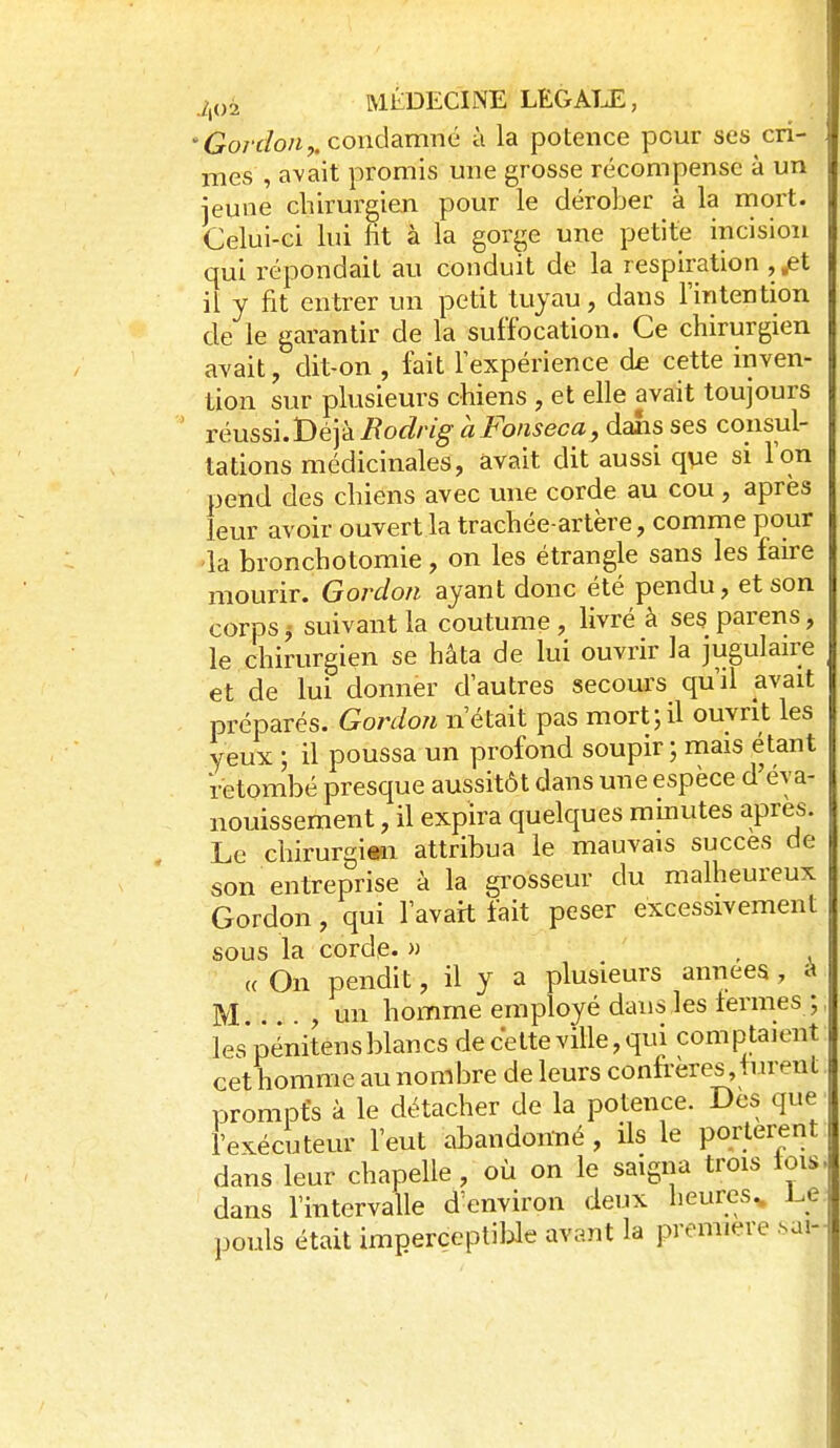/,02 MÉDECINE LEGATJL, 'Gordon^condamné à la potence pour ses cri- mes , avait promis mie grosse récompense à un jeune chirurgien pour le dérober à la mort. Celui-ci lui fit à la gorge une petite incision qui répondait au conduit de la respiration , ^t il y fit entrer un petit tuyau, dans l'intention de le garantir de la suffocation. Ce chirurgien avait, dit-on , fait Fexpérience de cette inven- tion sur plusieurs chiens , et elle avait toujours réussi.Déjà Bodrig àFonseca,daSis ses consul- tations médicinales, avait dit aussi que si Ton pend des chiens avec une corde au cou , après leur avoir ouvert la trachée-artère, comme pour la bronchotomie, on les étrangle sans les fau-e mourir. Gordon ayant donc été pendu, et son corps j suivant la coutume , livré à ses parens, le chirurgien se hâta de lui ouvrir la jugulan'e et de lui donner d'autres secours qu'il avait préparés. Gordon n'était pas mort;il ouvrit les yeux ; il poussa un profond soupir ; mais étant retombé presque aussitôt dans une espèce d'éva- nouissement , il expira quelques minutes après. Le chirurgitn attribua le mauvais succès de son entreprise à la grosseur du malheureux Gordon, qui l'avait fait peser excessivement sous la corde. » . , « On pendit, il y a plusieurs amieea , à M un homme employé dans les termes ; les pénitens blancs de celte ville, qui comptaient cet homme au nombre de leurs confrères,turent prompts k le détacher de la potence. Des que l'exécuteur l'eut abandonné , ils le portèrent dans leur chapelle, où on le saigna trois tois dans l'intervalle d'environ deux heures^ l^e pouls était imperceptible avant la première .sai-