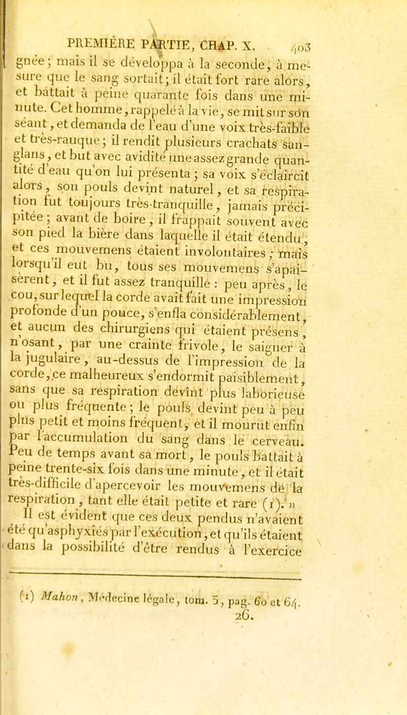 gnée; mais il se développa à la seconde, à,me- sure que le sang sortait ; il était fort rare alors, et battait k peine quarante fois dans une mi- nute. Cet homme, rappelé à la vie, se mit sur sein séant, et demanda de l'eau d'une voix très-faible et très-rauque; il rendit plusieurs crachats san- glans , et but a vec avidité une assez grande quan- tité d'eau qu'on lui présenta ; sa voix s'éclaircit alors, son pouls devint naturel, et sa respira- tion fut toujours très-tranquille, jamais préci- pitée ; avant de boire , il frappait souvent avec son pied la bière dans laquelle il était étendu, et ces mouvemens étaient involontaires; mais lorsqu'il eut bu, tous ses mouvemens s'apai- sèrent, et il fut assez tranquille : peu après, le cou, surlequtl la corde avait fait une impressioti protonde d'un pouce, s'enfla considérablement, et aucun des chirurgiens qui étaient présens, nosant, par une crainte frivole, le saigner à la jugulaire, au-dessus de l'impression de la corde,ce malheureux s'endormit paisiblement, sans que sa respiration devînt plus laborieuse ou plus fréquente ; le pouls devint peu à peu pliis petit et moins fréquent, et il mourut enfin par l'accumulation du sang dans le cerveau. Peu de temps avant sa mort, le pouls battait à peine trente-six fois dans une minute, et il était très-difficile d'apercevoir les mouvemens de la respiration , tant elle était petite et rare (i).^) Il est évident que ces deux pendus n'avaient été qu'asphyxiés par l'exécution, et qu'ils étaient dans la possibilité d'être rendus à l'exercice (i) Mahon, Mf-decme légale, lom. 3, pag. 60 et 6/,. 26.