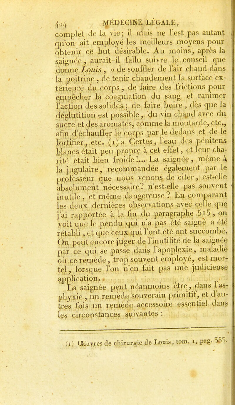 complet de la vie; il mais ne Test pas autant qu'on ait employé les meilleurs moyens pour pbteïiir çë but désirable. Au moins, après la ç^ignée , aurait-il fallu suivre le conseil que .droime Louis , « de souffler de lair chaud dans la poitrine , de tenir chaudement la surlace ex- tpriei^re du corps, de faire des frictions pour ip^pecher la coagulation du sang et ranimer l'action des solides ; de faire boire , dès que la déglutition est possible, du vin ch^ud avec du S.ucre et des aromates, comme la moutarde, etc., afin d'échauffer le corps par le dedans et de le ip.4ijier, etc. (i)» Certes, l'eau des pénitens blancs était peu propre à cet effet, et leur cha- î-ité était bien froide !... La saignée, même k la jugulaire, recommandée également par le professeur que nous venons de citer, est-elle absolument nécessaire? n'est-elle pas souvent mutile, et même dangereuse? En comparant les deux dernières observations avec celle que j'ai rapportée à la fiu du paragraphe 5 i 5, ori yoit que le pendu qui n'a pas été saigne a été rétabli, et que ceux qui l'ont été ont succombé. On peut encore juger de l'inutilité de la saignée par ce qui se passe dans l'apoplexie, maladie où.ce remède, trop souvient employé, est mor- tel, lorsque l'on n'en fait pas une judicieuse application. .- ' / La saignée peut néanmoins être, dans 1 as- phyxie , un remède souverain primitif, et d'au- tres fois :un remèdp accessoire essentiel dans 1^8 circonstances suivantes : (j) Œuvres de chirurgie de Louis, lom. \, pag.
