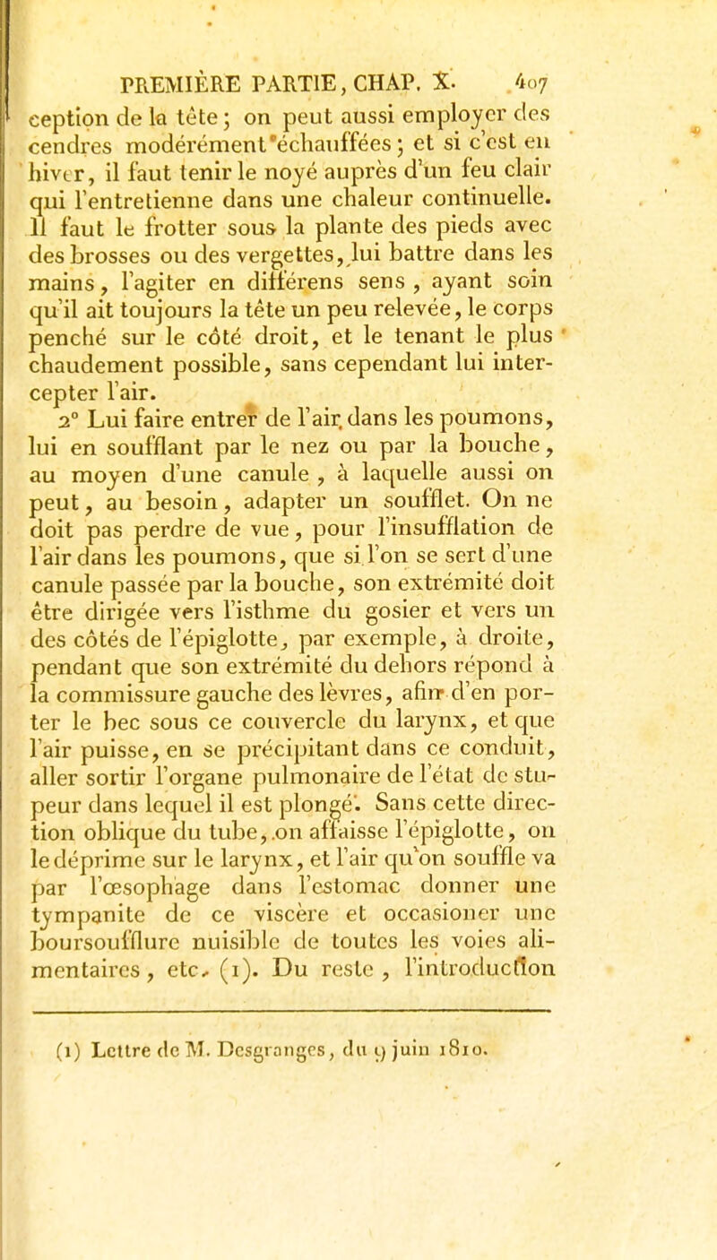 ceptlon de la tête ; on peut aussi employer des cendres modérément'échauffées ; et si c'est en hivtr, 11 faut tenir le noyé auprès d'un feu clair qui l'entretienne dans une chaleur continuelle. 11 faut le frotter sous la plante des pieds avec des brosses ou des vergettes,,lui battre dans les mains, l'agiter en ditierens sens , ayant soin qu'il ait toujours la tête un peu relevée, le corps penché sur le côté droit, et le tenant le plus ' chaudement possible, sans cependant lui inter- cepter l'air. 2° Lui faire entrer de l'air, dans les poumons, lui en soufflant par le nez ou par la bouche, au moyen d'une canule , à laquelle aussi on peut, au besoin, adapter un soufflet. On ne doit pas perdre de vue, pour l'insufflation de l'air dans les poumons, que si l'on se sert d'une canule passée par la bouche, son extrémité doit être dirigée vers l'isthme du gosier et vers un des côtés de l'épiglotte^ par exemple, à droite, pendant que son extrémité du dehors répond à la commissure gauche des lèvres, afiiT d'en por- ter le bec sous ce couvercle du larynx, et que l'air puisse, en se précipitant dans ce conduit, aller sortir l'organe pulmonaire de l'état de stu- peur dans lequel il est plongé'. Sans cette direc- tion obhque du tube,.on affaisse l'épïglotte, on le déprime sur le larynx, et l'air qu'on souffle va par l'œsophage dans l'estomac donner une tympanite de ce viscère et occasioner une boursoufflurc nuisible de toutes les voies ali- mentaires, etc- (i). Du reste, l'introducffon (i) Lettre de M. Dcsgronges, du 9 juin 1810.