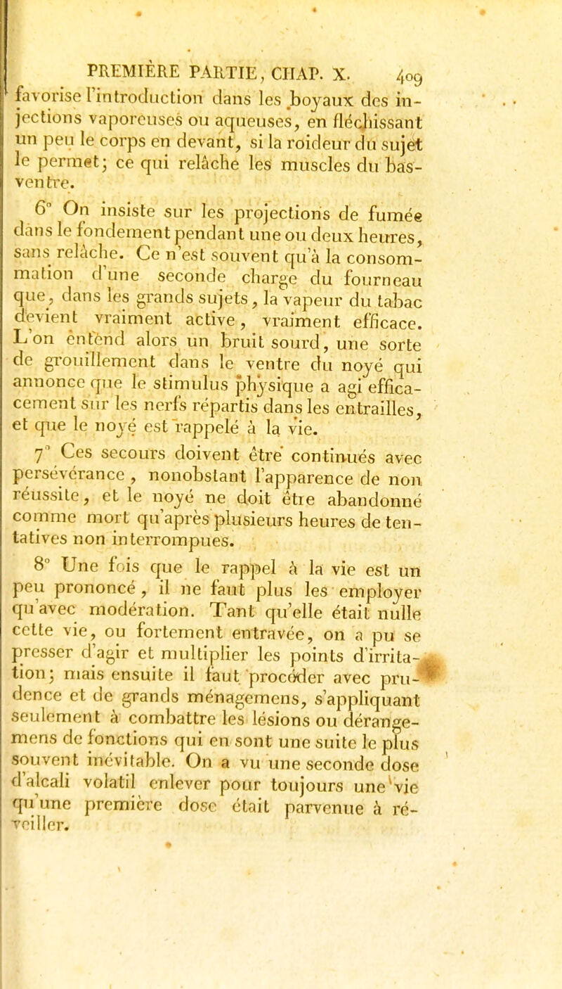 favorise l'introduction dans les boyaux des in- jections vaporeuses ou aqueuses, en fléchissant un peu le corps en devant, si la roideur du sujét le permet; ce qui relâche les muscles du bas- ven tiT. 6 On insiste sur les projections de fumée dans le fondement pendant une ou deux heures, sans relâche. Ce n'est souvent qu'à la consom- mation d'une seconde charge du fourneau que, dans les grands sujets, la vapeur du tabac devient vraiment active, vraiment efficace. L'on entend alors un bruit sourd, une sorte de gi-ouillement dans le ventre du noyé qui annonce que le stimulus Jobysique a agi effica- cement sur les nerfs répartis dans les entrailles, et que le noyé est rappelé à la vie. f Ces secours doivent être continués avec persévérance , nonobstant l'apparence de non réussite, elle noyé ne doit être abandonné comme mort qu'après plusieurs heures de ten- tatives non interrompues. 8 Une fois que le rappel à la vie est un peu prononcé, il ne faut plus les employer qu'avec modération. Tant qu'elle était nulle cette vie, ou fortement entravée, on a pu se presser d'agir et multiplier les points d'irrita- tion; mais ensuite il faut procéder avec pru- dence et de grands ménagemens, s'apphquant seulement à combattre les lésions ou dérange- mens de fonctions qui en sont une suite le plus souvent inévitable. On a vu une seconde dose d'alcali volatil enlever pour toujours une vie qu'une première dose était parvenue à ré- Toiller.
