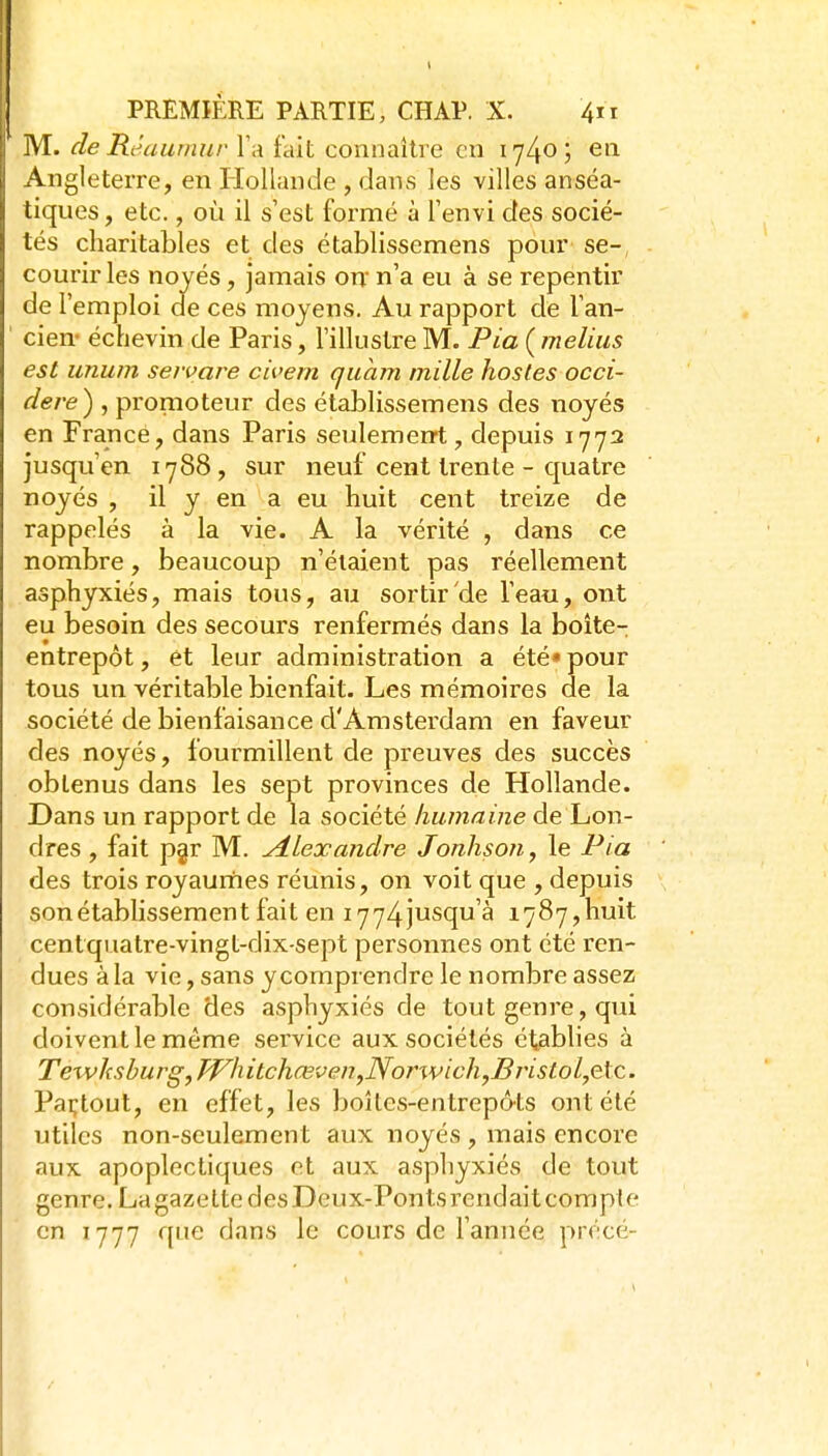 M. de Réaumur Y a i'dh connsiitre en l'J^o; en Angleterre, en Hollande , dans les villes anséa- tiques, etc., où il s'est formé à Tenvi des socié- tés charitables et des établissemens pour se-, courir les noyés, jamais on n'a eu à se repentir de l'emploi de ces moyens. Au rapport de l'an- cien- échevin de Paris, l'illustre M. PiaÇmelius est unum seware civem quam mille hosles occi- dere) , promoteur des établissemens des noyés en France, dans Paris seulemerrt , depuis 1772 jusqu'en 1788, sur neuf cent trente - quatre noyés , il y en a eu huit cent treize de rappelés à la vie. A la vérité , dans ce nombre, beaucoup n'étaient pas réellement asphyxiés, mais tous, au sortir de l'eau, ont eu besoin des secours renfermés dans la boîte- entrepôt , et leur administration a été» pour tous un véritable bienfait. Les mémoires de la société de bienfaisance d'Amsterdam en faveur des noyés, fourmillent de preuves des succès obtenus dans les sept provinces de Hollande. Dans un rapport de la société humaine de Lon- dres , fait pgr M. Alexandre Jonhson, le Pia des trois royaurnes réunis, on voit que , depuis son établissement fait en i774jusqu'à 1787,huit centqiiatre-vingt-dix sept personnes ont été ren- dues à la vie, sans y comprendre le nombre assez considérable des asphyxiés de tout genre, qui doivent le même service aux sociétés établies à Texvhsburg, PVhitchœven,Norwich,Bristol,Qic. Paçtout, en effet, les boîtes-entrepôts ont été utiles non-seulement aux noyés , mais encore aux apoplectiques et aux asphyxiés de tout genre. La gazette des Deux-Ponts rendait compte en 1777 que dans le cours de l'année précé-