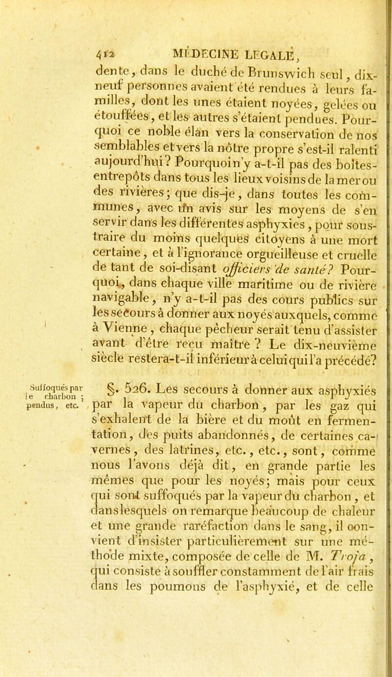 dente, dans le duché de Brunswich seul, dix- neuf personnes avaient été rendues à leurs fa- milles, dont les unes étaient noyées, gelées ou étouffées, et les autres s'étaient pendues. Pour- quoi ce noble élan vers la conservation de nos semblablesf etvers la nôtre propre s'est-il ralenti aujourd'hui? Pourquoin'y a-t-il pas des boîtes- entrepôts dans tous les lieux voisins de lamerou des rivières; que dis^e, dans toutes les com- munes , avec rîn avis sur les moyens de s'en servir dans les différentes asphyxies, pour sous- traire du moins quelques citoyens à une mort certaine, et à l'ignorance orgueilleuse et cruelle de tant de soi-disant officiers de sanlé? Pour- quoi, dans chaque ville maritime ou de rivière navigable, n'y a-t-il pas des cours publics sur les secours à donner aux noyés auxquels, comme ' à Vienne , chaque pêcheur serait tenu d'assister ayant d'être reçu maître ? Le dix-neuvième siècle restera-t-ii infërieurà celui quil'a précédé? leri?arton^'- ^' SGCours à doUncr aux asphyxiés pendus, etc.' par la vapcur clu charbon, par les gaz qui s'exhalent de la bière et du moût en fermen- tation, des puits abandonnés, de certaines ca-i yernes, des latrines, etc., etc., sont, coriime nous l'avons déjà dit, en grande partie les mêmes que pour les noyés; mais pour ceux qui soni suffoqués par la vapeur du charbon , et danslesquels on remarque beaucoup de chaleur et une grande raréfaction dans le sang, il con- vient d'insister particulièrement sur une mé- thode mixte, composée de celle de M. Trofa , qui consiste à souffler constamment de l'air frais dans les poumons de l'asphyxié, et de celle