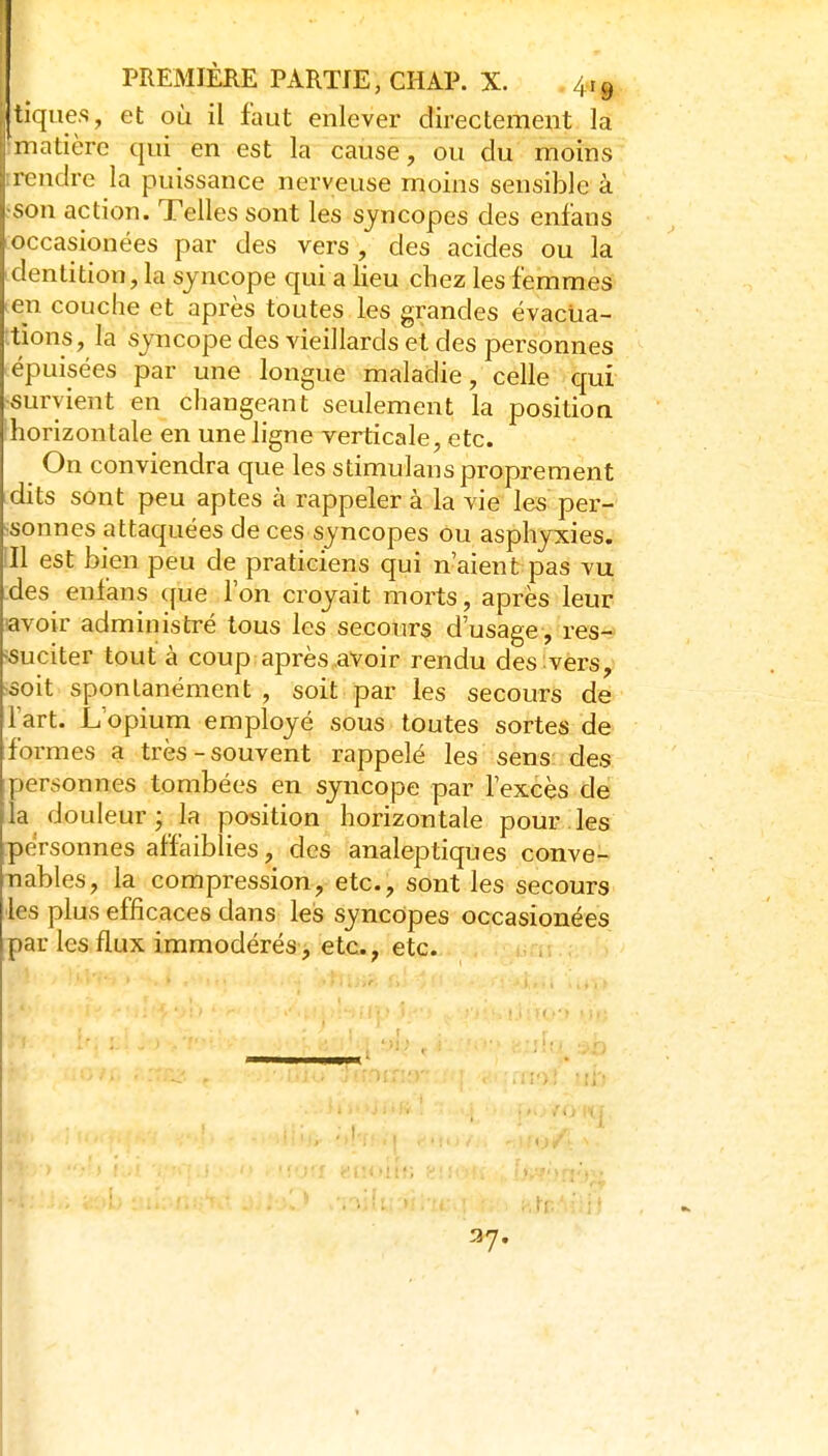 jurfiies, et où il faut enlever directement la matière qui en est la cause, ou du moins irendre la puissance nerveuse moins sensible à ■son action. Telles sont les syncopes des enfans loccasionées par des vers , des acides ou la identition, la syncope qui a lieu chez les femmes len couche et après toutes les grandes évactia- ttions, la syncope des vieillards et des personnes épuisées par une longue maladie, celle qui survient en changeant seulement la position horizontale en une ligne verticale, etc. On conviendra que les stimulans proprement dits sont peu aptes à rappeler à la vie les per- ^sonnes attaquées de ces syncopes ou asphyxies, ill est bien peu de praticiens qui n'aient pas vu :des enlans ({ue l'on croyait morts, après leur •avoir administré tous les secours d'usage, res- ■suciter tout à coup après avoir rendu des vers, ■soit spontanément, soit par les secours de l'art. L'opium employé sous toutes sortes de formes a très-souvent rappelé les sens des personnes tombées en syncope par l'excès de la douleur; la position horizontale pour les personnes affaiblies, des analeptiques conve- nables, la compression, etc., sont les secours les plus efficaces clans les syncopes occasionées par les flux immodérés, etc., etc. 37. 1