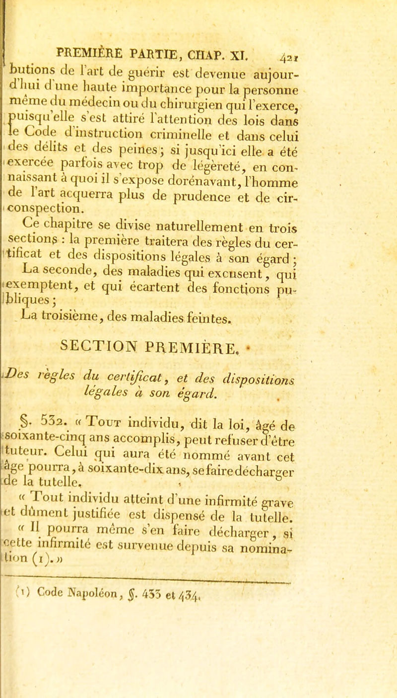 butions de Fart de guérir est devenue aujour- d hui d line haute importance pour la personne même du médecin ou du chirurgien qui l'exerce, puisqu'elle s'est attiré l'attention des lois dans le Code d'instruction criminelle et dans celui des délits et des peines; si jusqu'ici elle a été >exercée parfois avec trop de légèreté, en con^ naissant à quoi il s'expose dorénavant, l'homme de l'art acquerra plus de prudence et de cir- conspection. Ce chapitre se divise naturellement en trois sections : la première traitera des règles du cer- !tificat et des dispositions légales à son égard ; La seconde, des maladies qui excusent, qm «exemptent, et qui écartent des fonctions pu- Ibhquesj La troisième, des maladies feintes. SECTION PREMIÈRE, ♦ ^Des règles du certificat, et des dispositions légales à son égard. §. 532. (( Tout individu, dit la loi, âgé de ^soixante-cinq ans accomplis, peut refuser d'être ftuteur. Celui qui aura été nommé avant cet âge pourra, à soixante-dix ans, se faire décharger de la tutelle, , ° « Tout individu atteint d'une infirmité grave et dûment justifiée est dispensé de la tutelle. (f II pourra même s'en faire décharger, si cette infirmité est survenue depuis sa noraina- ilion(i). »