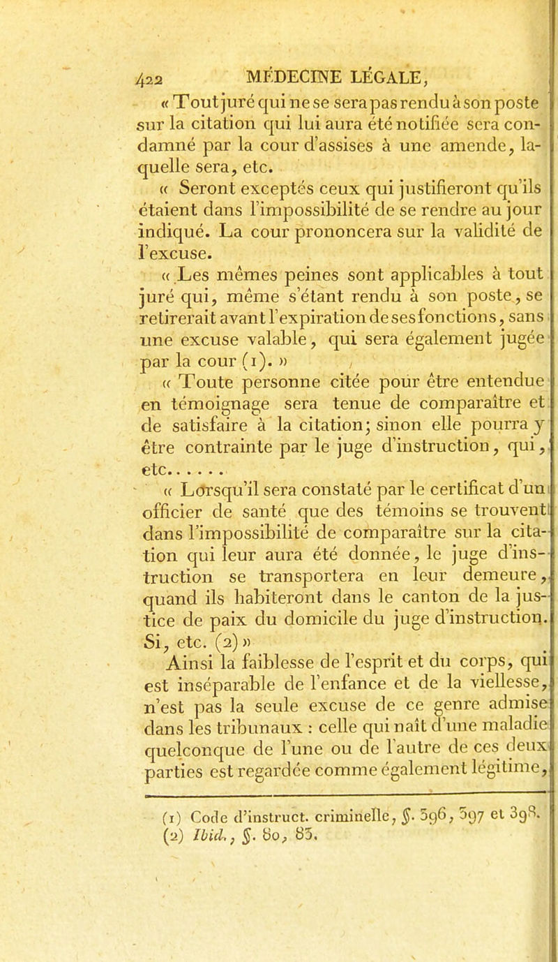 « Tout juré qui ne se sera pas rendu à son poste sur la citation qui lui aura été notifiée sera con- damné par la cour d'assises à une amende, la- quelle sera, etc. « Seront exceptés ceux qui justifieront qu'ils étaient dans l'impossibilité de se rendre au jour indiqué. La cour prononcera sur la validité de l'excuse. « Les mêmes peines sont applicables à tout juré qui, même s'étant rendu à son poste, se retirerait avant l'expiration de ses fonctions, sans ■ une excuse valable, qui sera également jugée par la cour (i). » (( Toute personne citée pour être entendue en témoignage sera tenue de comparaître et de satisfaire à' la citation; sinon elle pourra y être contrainte par le juge d'instruction, qui,, etc « L(?rsqu'il sera constaté par le certificat d'uni officier de santé que des témoins se trouventl dans l'impossibilité de comparaître sur la cita- tion qui leur aura été donnée, le juge d'ins-- truction se transportera en leur demeure quand ils habiteront dans le canton de la jus- tice de paix du domicile du juge d'instruction. Si, etc. (2) )) Ainsi la faiblesse de l'esprit et du corps, qui est inséparable de l'enfance et de la viellesse, n'est pas la seule excuse de ce genre admise dans les tribunaux : celle C{ui naît d'une maladie quelconque de l'une ou de l'autre de ces deux parties est regardée comme également légitime, (i) Code d'instruct. criminelle, §. 5ç)6, 697 el SgJ^. (a) IbiiU, §. bo, 85.