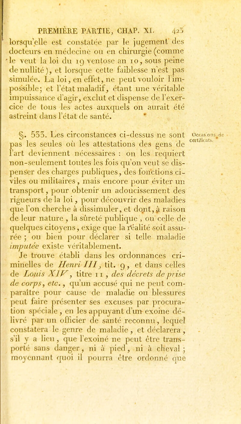lorsqu'elle est constatée par le jugement des docteurs en médecinè ou en chirurgie (comme 'le Yeut la loi du 19 venlosc an 10, sous peine de nullité), et lorsque cette faiblesse n'est pas simulée. La loi, en effet, ne peut vouloir 1 im- possible; et l'état maladif, étant une véritable impuissance d'agir, exclut et dispense de l'exei- cice de tous les actes auxquels on aurait été astreint dans l'état de santé. ' §. 555. Les circonstances ci-dessus ne sont occasons^de pas les seules où les attestations des gens cle ' ^'  l'art deviennent nécessaires : on les requiert non-seulement toutes les fois c|u'on veut se dis- penser des charges publiques, des fonctions ci- viles ou militaires, mais encore pour éviter un transport, pour obtenir un adoucissement des rigueurs de la loi, pour découvrir des maladies que l'on cherche à chssimuler, et dont, ^ raison de leur nature , la sûreté publique , ou celle de , quelques citoyens, exige que la idéalité «oit assu- rée ; ou bien pour déclarer si telle maladie imputée existe véritablement. Je trouve établi dans les ordonnances cri- minelles de Henri JII, tit. g, et dans celles de Louis Xlf^, titre 11, des décrets de prise de corps, etc., qu'un accusé qui ne peut com- paraître pour cause de maladie ou blessures peut faire présenter ses excuses par procura- tion spéciale , en les appuyant d'un exoine dé- livré par un officier de santé reconnu, lequel constatera le genre de maladie, et déclarera, s'il y a lieu, que l'exoiné ne peut être trans- porté sans danger, ni à pied, ni à cheval ; moyennant quoi il pourra cire ordonné que