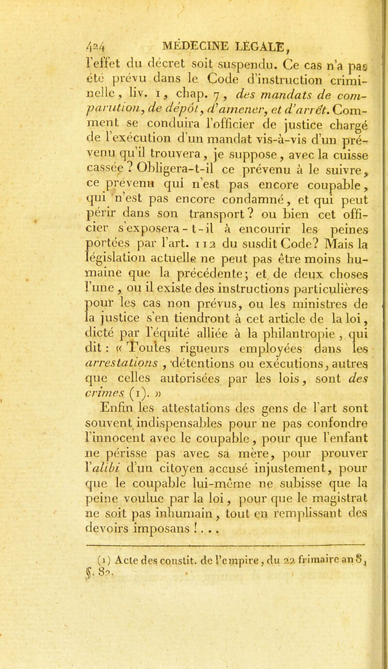l'effet du décret soit suspendu. Ce cas n'a pas été prévu dans le Code d'instruction crimi- nelle, liv. I, chap. y, des mandats de com- parution, de dépôt, d'amener, et d'arrêt. Com- ment se conduira l'officier de justice chargé de l'exécution d'un mandat vis-à-vis d'un pré- venu qu'il trouvera, je suppose, avec la cuisse cassée ? Ohligera-t-il ce prévenu à le suivre, ce prévenu qui n'est pas encore coupable, qui'n'est pas encore condamné, et qui peut périr dans son transport? ou bien cet offi- cier s'exposera-1-il à encourir les peines portées par l'art. 112 du susdit Code? Mais la législation actuelle ne peut pas être moins hu- maine que la précédente; et de deux choses l'une , ou il existe des instructions particuhères- Î)Our les cas non prévus, ou les ministres de a justice s'en tiendront à cet article de la loi, clicté par l'équité alliée à la philantropie , qui dit : (f Toutes rigueurs employées dans les arrestations , -détentions ou exécutions^ autres que celles autorisées par les lois, sont des crimes (i). n Enfin les attestations des gens de l'art sont souvent indispensables pour ne pas confondre l'innocent avec le coupable, pour que l'enfant ne périsse pas avec sa mère, pour prouver \alibi d'un citoyen accusé injustement, pour que le coupable lui-même ne subisse que la peine voulue par la loi, pour que le magistrat ne soit pas inhumain, tout en remplissant des devoirs imposans !. .. (1) Acte des conslit. de l'empire, du 22 frimaire an 8,