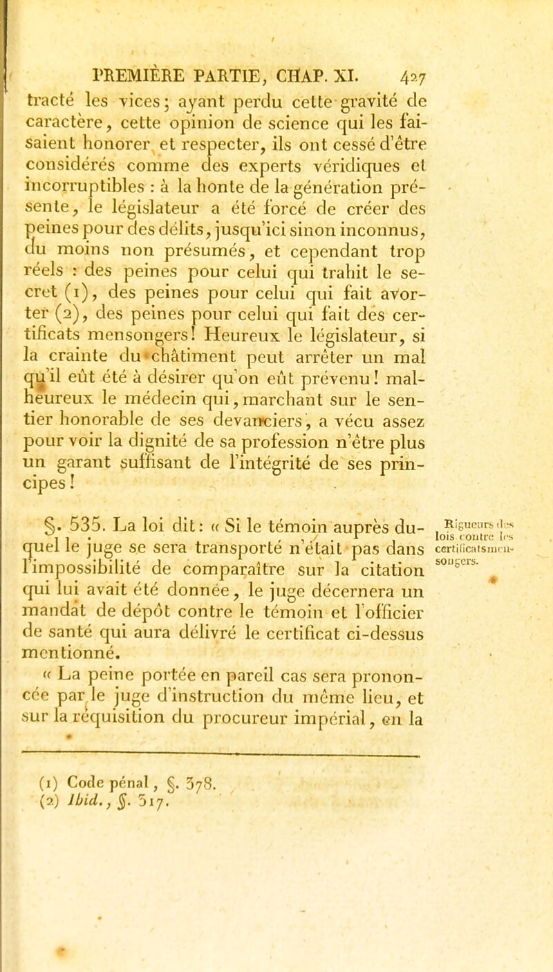 tracté les vices; ayant perdu cette gravité de caractère, cette opinion de science qui les fai- saient honorer, et respecter, ils ont cessé d'être considérés comme aes experts véridiques et incorruptibles : à la honte de la génération pré- - sente, le législateur a été forcé de créer des peines pour des délits, jusqu'ici sinon inconnus, du moins non présumés, et cependant trop réels : des peines pour celui qui trahit le se- cret (i), des peines pour celui cjui fait avor- ter (2), des peines pour celui qui fait des cer- tificats mensongers! Heureux le législateur, si la crainte du»châtiment peut arrêter un mal q^'il eût été à désirer qu'on eût prévenu! mal- heureux le médecin qui, marchant sur le sen- tier honorable de ses devanciers, a vécu assez pour voir la dignité de sa profession n'être plus un garant suffisant de l'intégrité de ses prin- cipes ! §. 535. La loi dit: « Si le témoin auprès du- , Rigueurs , 1 . ^ ^ , , r lois coiitn; les (^uel le juge se sera transporte n était pas dans certiiicatsmru- 1 impossibilité de comparaître sur la citation ^ qui lui avait été donnée, le juge décernera un mandat de dépôt contre le témoin et l'officier de santé qui aura délivré le certificat ci-dessus mentionné. f( La peine portée en pareil cas sera pronon- cée par le juge d'instruction du môme heu, et sur la réquisition du procureur impérial, en la (1) Code pénal, §. 378. (2) Ibid.,§. 517.