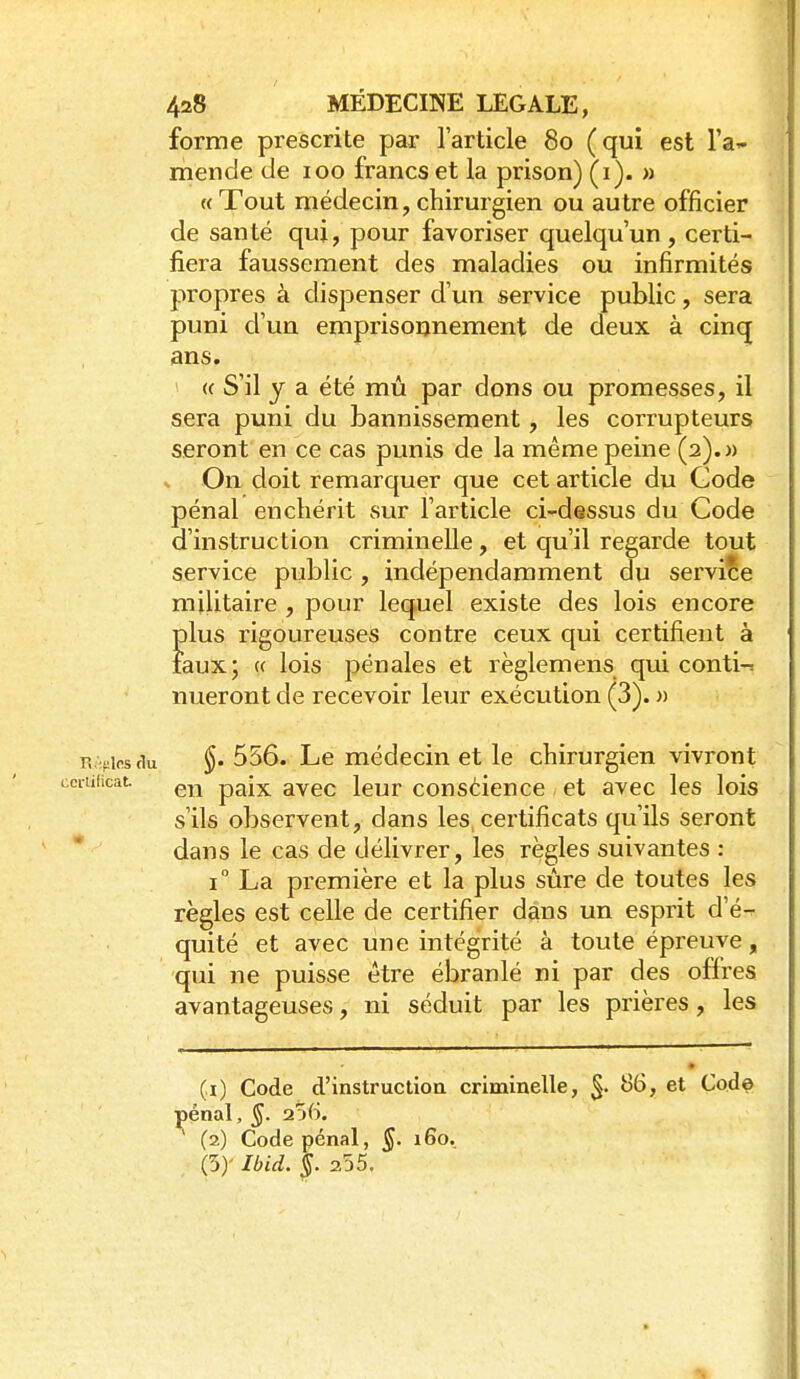 forme prescrite par larticle 80 (qui est l'a^- mende de 100 francs et la prison) (1). » « Tout médecin, chirurgien ou autre officier de santé qui, pour favoriser quelqu'un, certi- fiera faussement des maladies ou infirmités propres à dispenser d'un service public, sera puni d'un emprisoonement de deux à cinq ans. « S'il y a été mû par dons ou promesses, il sera puni du bannissement, les corrupteurs seront en ce cas punis de la même peine (2).» % On doit remarquer que cet article du Gode pénal enchérit sur l'article ci-dessus du Code d'instruction criminelle, et qu'il regarde tout service public , indépendamment du service militaire , pour lequel existe des lois encore plus rigoureuses contre ceux qui certifient à faux; (( lois pénales et règlemens qui conti-. nueront de recevoir leur exécution (3). » R Vipstiu §• 556. Le médecin et le chirurgien vivront luficat paix avec leur conscience et avec les lois s'ils observent, dans les, certificats qu'ils seront dans le cas de délivrer, les règles suivantes : 1° La première et la plus sûre de toutes les règles est celle de certifier dans un esprit d'é^ quité et avec une intégrité à toute épreuve, qui ne puisse être ébranlé ni par des offres avantageuses, ni séduit par les prières, les (1) Code d'instruction criminelle, 5- Code lénal, §. 256. (2) Code pénal, §. 160. (5)' Ibid. §.2.55.